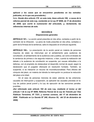 136 LEY Nº 7331
ASAMBLEA LEGISLATIVA DE COSTA RICA
aplicará a los casos que se encuentren pendientes en los estrados
judiciales, en lo que sea procedente.)
Nota: Donde dice artículo 179 en esta nota, léase artículo 180, a causa de la
reforma parcial de esta Ley, contenida en la Ley Nº 8696, de 17 de diciembre
de 2008, que corrió la numeración del articulado, y, tácitamente, las
referencias internas de este.
SECCIÓN III
Disposiciones generales
ARTÍCULO 181.- La acción penal prescribe en dos años, contados a partir de la
comisión de la infracción. La pena de multa prescribe en dos años, contados a
partir de la firmeza de la sentencia, salvo lo dispuesto en el artículo siguiente.
ARTÍCULO 182.- La prescripción de la acción penal en materia de personas
mayores de edad, se interrumpe por el señalamiento para audiencia de
conciliación, el señalamiento de la audiencia oral y pública, así como el dictado de
la sentencia de primera o de segunda instancia, o bien, cuando la realización del
debate o la audiencia de conciliación se suspenda, por causas atribuibles a la
defensa, con el propósito de obstaculizar el desarrollo normal de aquel, según la
declaración que el juzgador efectuará en resolución fundada. También, se
suspende, si se interpone un recurso de inconstitucionalidad. Para efectos del
cómputo del plazo, en materia de tránsito la interrupción no produce la reducción
del plazo a la mitad.
En el caso de personas menores de edad, además de las anteriores
causales de interrupción y suspensión, se aplicarán las causales previstas en la
Ley de justicia penal juvenil y la Ley de ejecución de las sanciones penales
juveniles.
(Así reformado este artículo 182 de esta Ley, mediante el inciso u) del
artículo 1 de la Ley Nº 8696, Reforma Parcial de la Ley de Tránsito por Vías
Públicas Terrestres, Nº 7331, y normas conexas, del 17 de diciembre de
2008. Publicada en La Gaceta Nº 248, Alcance 55, del 23 de diciembre de
2008)
CAPÍTULO II
 