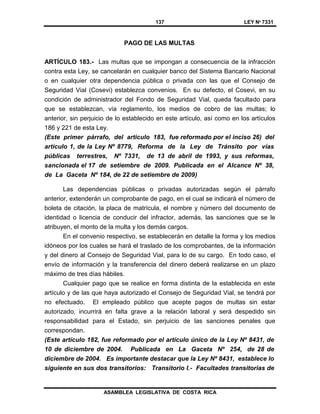 137 LEY Nº 7331
ASAMBLEA LEGISLATIVA DE COSTA RICA
PAGO DE LAS MULTAS
ARTÍCULO 183.- Las multas que se impongan a consecuencia de la infracción
contra esta Ley, se cancelarán en cualquier banco del Sistema Bancario Nacional
o en cualquier otra dependencia pública o privada con las que el Consejo de
Seguridad Vial (Cosevi) establezca convenios. En su defecto, el Cosevi, en su
condición de administrador del Fondo de Seguridad Vial, queda facultado para
que se establezcan, vía reglamento, los medios de cobro de las multas; lo
anterior, sin perjuicio de lo establecido en este artículo, así como en los artículos
186 y 221 de esta Ley.
(Este primer párrafo, del artículo 183, fue reformado por el inciso 26) del
artículo 1, de la Ley Nº 8779, Reforma de la Ley de Tránsito por vías
públicas terrestres, Nº 7331, de 13 de abril de 1993, y sus reformas,
sancionada el 17 de setiembre de 2009. Publicada en el Alcance Nº 38,
de La Gaceta Nº 184, de 22 de setiembre de 2009)
Las dependencias públicas o privadas autorizadas según el párrafo
anterior, extenderán un comprobante de pago, en el cual se indicará el número de
boleta de citación, la placa de matrícula, el nombre y número del documento de
identidad o licencia de conducir del infractor, además, las sanciones que se le
atribuyen, el monto de la multa y los demás cargos.
En el convenio respectivo, se establecerán en detalle la forma y los medios
idóneos por los cuales se hará el traslado de los comprobantes, de la información
y del dinero al Consejo de Seguridad Vial, para lo de su cargo. En todo caso, el
envío de información y la transferencia del dinero deberá realizarse en un plazo
máximo de tres días hábiles.
Cualquier pago que se realice en forma distinta de la establecida en este
artículo y de las que haya autorizado el Consejo de Seguridad Vial, se tendrá por
no efectuado. El empleado público que acepte pagos de multas sin estar
autorizado, incurrirá en falta grave a la relación laboral y será despedido sin
responsabilidad para el Estado, sin perjuicio de las sanciones penales que
correspondan.
(Este artículo 182, fue reformado por el artículo único de la Ley Nº 8431, de
10 de diciembre de 2004. Publicada en La Gaceta Nº 254, de 28 de
diciembre de 2004. Es importante destacar que la Ley Nº 8431, establece lo
siguiente en sus dos transitorios: Transitorio I.- Facultades transitorias de
 