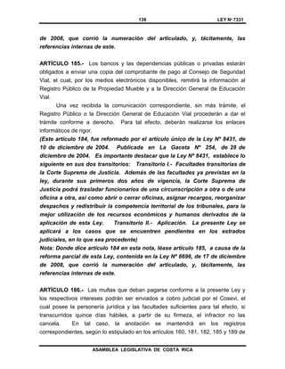 139 LEY Nº 7331
ASAMBLEA LEGISLATIVA DE COSTA RICA
de 2008, que corrió la numeración del articulado, y, tácitamente, las
referencias internas de este.
ARTÍCULO 185.- Los bancos y las dependencias públicas o privadas estarán
obligados a enviar una copia del comprobante de pago al Consejo de Seguridad
Vial, el cual, por los medios electrónicos disponibles, remitirá la información al
Registro Público de la Propiedad Mueble y a la Dirección General de Educación
Vial.
Una vez recibida la comunicación correspondiente, sin más trámite, el
Registro Público o la Dirección General de Educación Vial procederán a dar el
trámite conforme a derecho. Para tal efecto, deberán realizarse los enlaces
informáticos de rigor.
(Este artículo 184, fue reformado por el artículo único de la Ley Nº 8431, de
10 de diciembre de 2004. Publicada en La Gaceta Nº 254, de 28 de
diciembre de 2004. Es importante destacar que la Ley Nº 8431, establece lo
siguiente en sus dos transitorios: Transitorio I.- Facultades transitorias de
la Corte Suprema de Justicia. Además de las facultades ya previstas en la
ley, durante sus primeros dos años de vigencia, la Corte Suprema de
Justicia podrá trasladar funcionarios de una circunscripción a otra o de una
oficina a otra, así como abrir o cerrar oficinas, asignar recargos, reorganizar
despachos y redistribuir la competencia territorial de los tribunales, para la
mejor utilización de los recursos económicos y humanos derivados de la
aplicación de esta Ley. Transitorio II.- Aplicación. La presente Ley se
aplicará a los casos que se encuentren pendientes en los estrados
judiciales, en lo que sea procedente)
Nota: Donde dice artículo 184 en esta nota, léase artículo 185, a causa de la
reforma parcial de esta Ley, contenida en la Ley Nº 8696, de 17 de diciembre
de 2008, que corrió la numeración del articulado, y, tácitamente, las
referencias internas de este.
ARTÍCULO 186.- Las multas que deban pagarse conforme a la presente Ley y
los respectivos intereses podrán ser enviados a cobro judicial por el Cosevi, el
cual posee la personería jurídica y las facultades suficientes para tal efecto, si
transcurridos quince días hábiles, a partir de su firmeza, el infractor no las
cancela. En tal caso, la anotación se mantendrá en los registros
correspondientes, según lo estipulado en los artículos 160, 181, 182, 185 y 189 de
 