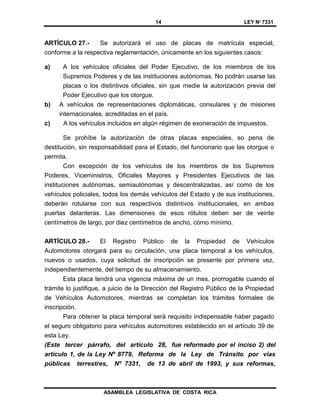 14 LEY Nº 7331
ASAMBLEA LEGISLATIVA DE COSTA RICA
ARTÍCULO 27.- Se autorizará el uso de placas de matrícula especial,
conforme a la respectiva reglamentación, únicamente en los siguientes casos:
a) A los vehículos oficiales del Poder Ejecutivo, de los miembros de los
Supremos Poderes y de las instituciones autónomas. No podrán usarse las
placas o los distintivos oficiales, sin que medie la autorización previa del
Poder Ejecutivo que los otorgue.
b) A vehículos de representaciones diplomáticas, consulares y de misiones
internacionales, acreditadas en el país.
c) A los vehículos incluidos en algún régimen de exoneración de impuestos.
Se prohíbe la autorización de otras placas especiales, so pena de
destitución, sin responsabilidad para el Estado, del funcionario que las otorgue o
permita.
Con excepción de los vehículos de los miembros de los Supremos
Poderes, Viceministros, Oficiales Mayores y Presidentes Ejecutivos de las
instituciones autónomas, semiautónomas y descentralizadas, así como de los
vehículos policiales, todos los demás vehículos del Estado y de sus instituciones,
deberán rotularse con sus respectivos distintivos institucionales, en ambas
puertas delanteras. Las dimensiones de esos rótulos deben ser de veinte
centímetros de largo, por diez centímetros de ancho, cómo mínimo.
ARTÍCULO 28.- El Registro Público de la Propiedad de Vehículos
Automotores otorgará para su circulación, una placa temporal a los vehículos,
nuevos o usados, cuya solicitud de inscripción se presente por primera vez,
independientemente, del tiempo de su almacenamiento.
Esta placa tendrá una vigencia máxima de un mes, prorrogable cuando el
trámite lo justifique, a juicio de la Dirección del Registro Público de la Propiedad
de Vehículos Automotores, mientras se completan los trámites formales de
inscripción.
Para obtener la placa temporal será requisito indispensable haber pagado
el seguro obligatorio para vehículos automotores establecido en el artículo 39 de
esta Ley.
(Este tercer párrafo, del artículo 28, fue reformado por el inciso 2) del
artículo 1, de la Ley Nº 8779, Reforma de la Ley de Tránsito por vías
públicas terrestres, Nº 7331, de 13 de abril de 1993, y sus reformas,
 