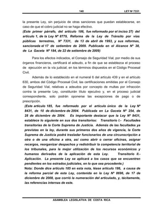 140 LEY Nº 7331
ASAMBLEA LEGISLATIVA DE COSTA RICA
la presente Ley, sin perjuicio de otras sanciones que puedan establecerse, en
caso de que el cobro judicial no se haga efectivo.
(Este primer párrafo, del artículo 186, fue reformado por el inciso 27) del
artículo 1, de la Ley Nº 8779, Reforma de la Ley de Tránsito por vías
públicas terrestres, Nº 7331, de 13 de abril de 1993, y sus reformas,
sancionada el 17 de setiembre de 2009. Publicada en el Alcance Nº 38,
de La Gaceta Nº 184, de 22 de setiembre de 2009)
Para los efectos indicados, el Consejo de Seguridad Vial, por medio de sus
órganos financieros, certificará el adeudo, a fin de que se establezca el proceso
de ejecución en la vía judicial, en los términos dispuestos en el Código Procesal
Civil.
Además de lo establecido en el numeral 6 del artículo 439 y en el artículo
630, ambos del Código Procesal Civil, las certificaciones emitidas por el Consejo
de Seguridad Vial, relativas a adeudos por concepto de multas por infracción
contra la presente Ley, constituirán título ejecutivo y, en el proceso judicial
correspondiente, solo podrán oponerse las excepciones de pago o de
prescripción.
(Este artículo 185, fue reformado por el artículo único de la Ley Nº
8431, de 10 de diciembre de 2004. Publicada en La Gaceta Nº 254, de
28 de diciembre de 2004. Es importante destacar que la Ley Nº 8431,
establece lo siguiente en sus dos transitorios: Transitorio I.- Facultades
transitorias de la Corte Suprema de Justicia. Además de las facultades ya
previstas en la ley, durante sus primeros dos años de vigencia, la Corte
Suprema de Justicia podrá trasladar funcionarios de una circunscripción a
otra o de una oficina a otra, así como abrir o cerrar oficinas, asignar
recargos, reorganizar despachos y redistribuir la competencia territorial de
los tribunales, para la mejor utilización de los recursos económicos y
humanos derivados de la aplicación de esta Ley. Transitorio II.-
Aplicación. La presente Ley se aplicará a los casos que se encuentren
pendientes en los estrados judiciales, en lo que sea procedente.)
Nota: Donde dice artículo 185 en esta nota, léase artículo 186, a causa de
la reforma parcial de esta Ley, contenida en la Ley Nº 8696, de 17 de
diciembre de 2008, que corrió la numeración del articulado, y, tácitamente,
las referencias internas de este.
 