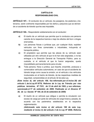 141 LEY Nº 7331
ASAMBLEA LEGISLATIVA DE COSTA RICA
CAPÍTULO III
RESPONSABILIDAD CIVIL
ARTÍCULO 187.- El conductor de un vehículo, los pasajeros, los peatones y los
terceros, serán civilmente responsables por los daños y perjuicios que se deriven
de un accidente de tránsito que les sea imputable.
ARTÍCULO 188.- Responderán solidariamente con el conductor:
a) El dueño de un vehículo que permita que lo conduzca una persona
carente de la respectiva licencia o bajo los efectos del licor o drogas
enervantes.
b) Las personas físicas o jurídicas que, por cualquier título, exploten
vehículos con fines comerciales o industriales, incluyendo el
transporte público.
c) El propietario que permita que las placas de su vehículo sean
utilizadas por otro vehículo al que no le han sido asignadas, o no las
entregue a la Dirección General de Transporte Público, para su
custodia, si el vehículo al que le fueron asignadas, queda
imposibilitado permanentemente para circular.
d) Toda persona, física o jurídica, que importe, ensamble, produzca o
comercialice vehículos automotores, en caso de que el accidente de
tránsito tenga como causa la omisión, en el vehículo o los vehículos
involucrados en el hecho de tránsito, de las respectivas medidas de
seguridad, comprendidas en el artículo 32 de esta Ley.
(Este inciso d), del artículo 188, fue reformado por el inciso 28) del
artículo 1, de la Ley Nº 8779, Reforma de la Ley de Tránsito por vías
públicas terrestres, Nº 7331, de 13 de abril de 1993, y sus reformas,
sancionada el 17 de setiembre de 2009. Publicada en el Alcance Nº
38, de La Gaceta Nº 184, de 22 de setiembre de 2009)
e) El dueño de un vehículo que obligue o permita la circulación con
exceso de carga por parte de vehículos de carga liviana y pesada, de
acuerdo con los parámetros establecidos en la respectiva
reglamentación.
(Adicionado este inciso e) del artículo 188 de esta Ley,
mediante el inciso ñ) del artículo 2 de la Ley Nº 8696, Reforma
 