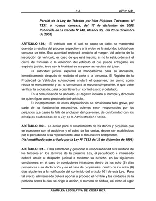 142 LEY Nº 7331
ASAMBLEA LEGISLATIVA DE COSTA RICA
Parcial de la Ley de Tránsito por Vías Públicas Terrestres, Nº
7331, y normas conexas, del 17 de diciembre de 2008.
Publicada en La Gaceta Nº 248, Alcance 55, del 23 de diciembre
de 2008)
ARTÍCULO 189.- El vehículo con el cual se cause un daño, se mantendrá
gravado a resultas del proceso respectivo y a la orden de la autoridad judicial que
conozca de éste. Esa autoridad ordenará anotarlo al margen del asiento de la
inscripción del vehículo, en caso de que esté inscrito; si no lo está, ordenará el
cierre de fronteras o la detención del vehículo el que puede entregarse en
depósito judicial, todo con la finalidad de asegurar las resultas del juicio.
La autoridad judicial expedirá el mandamiento para su anotación,
inmediatamente después de recibido el parte o la denuncia. El Registro de la
Propiedad de Vehículos Automotores anotará el gravamen, tan pronto como
reciba el mandamiento y así lo comunicará al tribunal competente, el que debe
verificar la anotación, para lo cual llevará un control exacto y detallado.
En la comunicación de anotado, el Registro indicará el nombre y dirección
de quien figure como propietario del vehículo.
El incumplimiento de estas disposiciones se considerará falta grave, por
parte de los funcionarios respectivos, quienes serán responsables por los
perjuicios que cause la falta de anotación del gravamen, de conformidad con los
principios establecidos en la Ley de la Administración Pública.
ARTÍCULO 190.- La acción para el resarcimiento de los daños y perjuicios que
se ocasionen con el accidente y el cobro de las costas, deben ser establecidos
por el perjudicado o su representante, ante el tribunal civil competente.
(Así modificado este artículo por la Ley Nº 7833 del 29 de diciembre de 1998)
ARTÍCULO 191.- Para establecer y gestionar la responsabilidad civil solidaria de
los terceros en los términos de la presente Ley, el perjudicado o interesado
deberá acudir al despacho judicial a reclamar su derecho, en las siguientes
condiciones: en el caso de conductores infractores dentro de los ocho (8) días
posteriores a su declaración y en el caso de propietarios, dentro de los ocho (8)
días siguientes a la notificación del contenido del artículo 161 de esta Ley. Para
tal efecto, el interesado deberá aportar al proceso el nombre y las calidades de la
persona contra la cual se dirige la acción, el número de cédula, así como el lugar
 