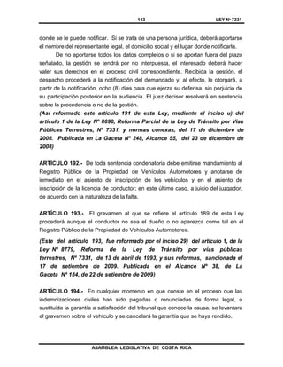 143 LEY Nº 7331
ASAMBLEA LEGISLATIVA DE COSTA RICA
donde se le puede notificar. Si se trata de una persona jurídica, deberá aportarse
el nombre del representante legal, el domicilio social y el lugar donde notificarla.
De no aportarse todos los datos completos o si se aportan fuera del plazo
señalado, la gestión se tendrá por no interpuesta, el interesado deberá hacer
valer sus derechos en el proceso civil correspondiente. Recibida la gestión, el
despacho procederá a la notificación del demandado y, al efecto, le otorgará, a
partir de la notificación, ocho (8) días para que ejerza su defensa, sin perjuicio de
su participación posterior en la audiencia. El juez decisor resolverá en sentencia
sobre la procedencia o no de la gestión.
(Así reformado este artículo 191 de esta Ley, mediante el inciso u) del
artículo 1 de la Ley Nº 8696, Reforma Parcial de la Ley de Tránsito por Vías
Públicas Terrestres, Nº 7331, y normas conexas, del 17 de diciembre de
2008. Publicada en La Gaceta Nº 248, Alcance 55, del 23 de diciembre de
2008)
ARTÍCULO 192.- De toda sentencia condenatoria debe emitirse mandamiento al
Registro Público de la Propiedad de Vehículos Automotores y anotarse de
inmediato en el asiento de inscripción de los vehículos y en el asiento de
inscripción de la licencia de conductor; en este último caso, a juicio del juzgador,
de acuerdo con la naturaleza de la falta.
ARTÍCULO 193.- El gravamen al que se refiere el artículo 189 de esta Ley
procederá aunque el conductor no sea el dueño o no aparezca como tal en el
Registro Público de la Propiedad de Vehículos Automotores.
(Este del artículo 193, fue reformado por el inciso 29) del artículo 1, de la
Ley Nº 8779, Reforma de la Ley de Tránsito por vías públicas
terrestres, Nº 7331, de 13 de abril de 1993, y sus reformas, sancionada el
17 de setiembre de 2009. Publicada en el Alcance Nº 38, de La
Gaceta Nº 184, de 22 de setiembre de 2009)
ARTÍCULO 194.- En cualquier momento en que conste en el proceso que las
indemnizaciones civiles han sido pagadas o renunciadas de forma legal, o
sustituida la garantía a satisfacción del tribunal que conoce la causa, se levantará
el gravamen sobre el vehículo y se cancelará la garantía que se haya rendido.
 