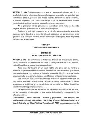 144 LEY Nº 7331
ASAMBLEA LEGISLATIVA DE COSTA RICA
ARTÍCULO 195.- El tribunal que conozca de la causa penal ordenará, de oficio o
a solicitud de parte interesada, levantar el gravamen y cancelar las garantías que
se hubieran dado, si, pasados seis meses a contar de la firmeza de la sentencia,
el tribunal respectivo que conozca de la ejecución de sentencia no le hubiera
comunicado la solicitud para que ponga el gravamen a su orden.
Ni el gravamen ni las garantías se cancelarán si la multa no ha sido
pagada, excepto que transcurra el plazo de prescripción.
Recibida la solicitud expresada en el párrafo primero de este artículo la
autoridad penal dejará, a la orden del tribunal respectivo, los gravámenes y otras
garantías que se hayan rendido, lo que comunicará al Registro de la Propiedad
de Vehículos Automotores.
TÍTULO VI
DISPOSICIONES GENERALES
CAPÍTULO I
LAS AUTORIDADES DE TRÁNSITO
ARTÍCULO 196.- El uniforme de la Policía de Tránsito es exclusivo; su diseño,
color y distintivos no pueden ser utilizados por ninguna otra autoridad, entidad,
institución pública, empresa o persona particular.
Todo inspector llevará, en un lugar visible, una placa con su nombre y
apellidos, cuyas letras serán de tamaño no menor de siete milímetros y de forma
que puedan leerse con facilidad a distancia prudencial. Ningún inspector puede
actuar como tal si no porta la placa de identificación en las condiciones citadas.
Los vehículos que utilicen los oficiales de tránsito deberán contar con los
dispositivos tecnológicos básicos que permitan el control y la fiscalización de sus
actuaciones u omisiones, en el cumplimiento de sus deberes. Dichos dispositivos
se determinarán reglamentariamente.
De esta disposición se exceptúan los vehículos automotores en los que,
por su naturaleza constructiva, no sea posible la instalación y conservación de
tales dispositivos.
(Adicionados estos párrafos -último y penúltimo- del artículo 196,
mediante el inciso o) del artículo 2 de la Ley Nº 8696, Reforma Parcial de la
Ley de Tránsito por Vías Públicas Terrestres, Nº 7331, y normas conexas, del
 