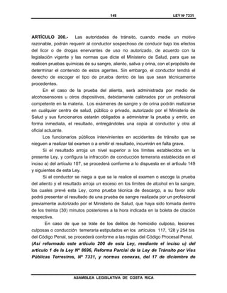146 LEY Nº 7331
ASAMBLEA LEGISLATIVA DE COSTA RICA
ARTÍCULO 200.- Las autoridades de tránsito, cuando medie un motivo
razonable, podrán requerir al conductor sospechoso de conducir bajo los efectos
del licor o de drogas enervantes de uso no autorizado, de acuerdo con la
legislación vigente y las normas que dicte el Ministerio de Salud, para que se
realicen pruebas químicas de su sangre, aliento, saliva y orina, con el propósito de
determinar el contenido de estos agentes. Sin embargo, el conductor tendrá el
derecho de escoger el tipo de prueba dentro de las que sean técnicamente
procedentes.
En el caso de la prueba del aliento, será administrada por medio de
alcohosensores u otros dispositivos, debidamente calibrados por un profesional
competente en la materia. Los exámenes de sangre y de orina podrán realizarse
en cualquier centro de salud, público o privado, autorizado por el Ministerio de
Salud y sus funcionarios estarán obligados a administrar la prueba y emitir, en
forma inmediata, el resultado, entregándoles una copia al conductor y otra al
oficial actuante.
Los funcionarios públicos intervinientes en accidentes de tránsito que se
nieguen a realizar tal examen o a emitir el resultado, incurrirán en falta grave.
Si el resultado arroja un nivel superior a los límites establecidos en la
presente Ley, y configura la infracción de conducción temeraria establecida en el
inciso a) del artículo 107, se procederá conforme a lo dispuesto en el artículo 149
y siguientes de esta Ley.
Si el conductor se niega a que se le realice el examen o escoge la prueba
del aliento y el resultado arroja un exceso en los límites de alcohol en la sangre,
los cuales prevé esta Ley, como prueba técnica de descargo, a su favor solo
podrá presentar el resultado de una prueba de sangre realizada por un profesional
previamente autorizado por el Ministerio de Salud, que haya sido tomada dentro
de los treinta (30) minutos posteriores a la hora indicada en la boleta de citación
respectiva.
En caso de que se trate de los delitos de homicidio culposo, lesiones
culposas o conducción temeraria estipulados en los artículos 117, 128 y 254 bis
del Código Penal, se procederá conforme a las reglas del Código Procesal Penal.
(Así reformado este artículo 200 de esta Ley, mediante el inciso u) del
artículo 1 de la Ley Nº 8696, Reforma Parcial de la Ley de Tránsito por Vías
Públicas Terrestres, Nº 7331, y normas conexas, del 17 de diciembre de
 