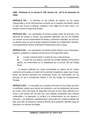147 LEY Nº 7331
ASAMBLEA LEGISLATIVA DE COSTA RICA
2008. Publicada en La Gaceta Nº 248, Alcance 55, del 23 de diciembre de
2008)
ARTÍCULO 201.- Lo afirmado en las boletas de citación, en los partes
impersonales y en las informaciones sumarias de un inspector de tránsito, tendrá
el valor que el juez le atribuya, conforme a las reglas de la sana crítica y no
pueden revertir la carga de la prueba.
ARTÍCULO 202.- Las autoridades de tránsito pueden retirar las licencias o los
permisos de conducir y circular, que presenten alteración, que por uso indebido
no cumplan con las características de diseño y confección originales, así como en
los demás casos en que se tenga sospecha fundada de su legitimidad. Remitirá,
el correspondiente informe al Ministerio Público para lo de su cargo.
ARTÍCULO 203.- Las autoridades de tránsito podrán detener a los conductores,
peatones, pasajeros y cualquier otra persona en los siguientes casos:
a) A quien ocasione lesión o muerte de una o más personas.
b) A quien dé una dádiva o permita una ventaja indebida al funcionario
público, de conformidad con lo establecido por el artículo 343 del Código
Penal.
La persona detenida por causa contemplada en alguno de los incisos
anteriores será puesta a la orden de la autoridad competente, según sea el caso,
dentro del término perentorio de veinticuatro horas, de conformidad con los
artículos 37 de la Constitución Política y 272 del Código de Procedimientos
Penales.
ARTÍCULO 204.- Lo recaudado por concepto del timbre de Cruz Roja que lleva
el certificado médico para licencia de conductor y por la transferencia del quince
por ciento (15%) del Fondo de Seguridad Vial para la Cruz Roja, definida en el
inciso c) del artículo 231 de esta Ley, será utilizado únicamente para comprar
combustible y la reparación, la compra y el mantenimiento de sus equipos o
vehículos, y se distribuirá, equitativamente, entre todos los comités auxiliares del
país; para ello, se tomará en cuenta el tamaño de la población atendida (área de
atracción) y el volumen de trabajo.
 