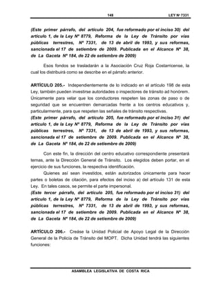 148 LEY Nº 7331
ASAMBLEA LEGISLATIVA DE COSTA RICA
(Este primer párrafo, del artículo 204, fue reformado por el inciso 30) del
artículo 1, de la Ley Nº 8779, Reforma de la Ley de Tránsito por vías
públicas terrestres, Nº 7331, de 13 de abril de 1993, y sus reformas,
sancionada el 17 de setiembre de 2009. Publicada en el Alcance Nº 38,
de La Gaceta Nº 184, de 22 de setiembre de 2009)
Esos fondos se trasladarán a la Asociación Cruz Roja Costarricense, la
cual los distribuirá como se describe en el párrafo anterior.
ARTÍCULO 205.- Independientemente de lo indicado en el artículo 198 de esta
Ley, también pueden investirse autoridades o inspectores de tránsito ad honórem.
Únicamente para velar que los conductores respeten las zonas de paso o de
seguridad que se encuentren demarcadas frente a los centros educativos y,
particularmente, para que respeten las señales de tránsito respectivas.
(Este primer párrafo, del artículo 205, fue reformado por el inciso 31) del
artículo 1, de la Ley Nº 8779, Reforma de la Ley de Tránsito por vías
públicas terrestres, Nº 7331, de 13 de abril de 1993, y sus reformas,
sancionada el 17 de setiembre de 2009. Publicada en el Alcance Nº 38,
de La Gaceta Nº 184, de 22 de setiembre de 2009)
Con este fin, la dirección del centro educativo correspondiente presentará
ternas, ante la Dirección General de Tránsito. Los elegidos deben portar, en el
ejercicio de sus funciones, la respectiva identificación.
Quienes así sean investidos, están autorizados únicamente para hacer
partes o boletas de citación, para efectos del inciso a) del artículo 131 de esta
Ley. En tales casos, se permite el parte impersonal.
(Este tercer párrafo, del artículo 205, fue reformado por el inciso 31) del
artículo 1, de la Ley Nº 8779, Reforma de la Ley de Tránsito por vías
públicas terrestres, Nº 7331, de 13 de abril de 1993, y sus reformas,
sancionada el 17 de setiembre de 2009. Publicada en el Alcance Nº 38,
de La Gaceta Nº 184, de 22 de setiembre de 2009)
ARTÍCULO 206.- Creáse la Unidad Policial de Apoyo Legal de la Dirección
General de la Policía de Tránsito del MOPT. Dicha Unidad tendrá las siguientes
funciones:
 