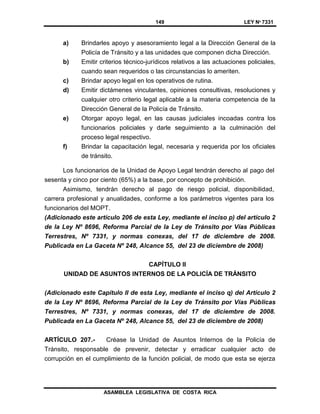 149 LEY Nº 7331
ASAMBLEA LEGISLATIVA DE COSTA RICA
a) Brindarles apoyo y asesoramiento legal a la Dirección General de la
Policía de Tránsito y a las unidades que componen dicha Dirección.
b) Emitir criterios técnico-jurídicos relativos a las actuaciones policiales,
cuando sean requeridos o las circunstancias lo ameriten.
c) Brindar apoyo legal en los operativos de rutina.
d) Emitir dictámenes vinculantes, opiniones consultivas, resoluciones y
cualquier otro criterio legal aplicable a la materia competencia de la
Dirección General de la Policía de Tránsito.
e) Otorgar apoyo legal, en las causas judiciales incoadas contra los
funcionarios policiales y darle seguimiento a la culminación del
proceso legal respectivo.
f) Brindar la capacitación legal, necesaria y requerida por los oficiales
de tránsito.
Los funcionarios de la Unidad de Apoyo Legal tendrán derecho al pago del
sesenta y cinco por ciento (65%) a la base, por concepto de prohibición.
Asimismo, tendrán derecho al pago de riesgo policial, disponibilidad,
carrera profesional y anualidades, conforme a los parámetros vigentes para los
funcionarios del MOPT.
(Adicionado este artículo 206 de esta Ley, mediante el inciso p) del artículo 2
de la Ley Nº 8696, Reforma Parcial de la Ley de Tránsito por Vías Públicas
Terrestres, Nº 7331, y normas conexas, del 17 de diciembre de 2008.
Publicada en La Gaceta Nº 248, Alcance 55, del 23 de diciembre de 2008)
CAPÍTULO II
UNIDAD DE ASUNTOS INTERNOS DE LA POLlCÍA DE TRÁNSITO
(Adicionado este Capítulo II de esta Ley, mediante el inciso q) del Artículo 2
de la Ley Nº 8696, Reforma Parcial de la Ley de Tránsito por Vías Públicas
Terrestres, Nº 7331, y normas conexas, del 17 de diciembre de 2008.
Publicada en La Gaceta Nº 248, Alcance 55, del 23 de diciembre de 2008)
ARTÍCULO 207.- Créase la Unidad de Asuntos Internos de la Policía de
Tránsito, responsable de prevenir, detectar y erradicar cualquier acto de
corrupción en el cumplimiento de la función policial, de modo que esta se ejerza
 
