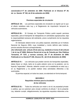 15 LEY Nº 7331
ASAMBLEA LEGISLATIVA DE COSTA RICA
sancionada el 17 de setiembre de 2009. Publicada en el Alcance Nº 38,
de La Gaceta Nº 184, de 22 de setiembre de 2009)
SECCIÓN IV
Permisos especiales de circulación
ARTÍCULO 29.- Los permisos especiales de circulación se regirán por lo que
al efecto establece esta Ley y el Reglamento de importación temporal de
vehículos automotores.
ARTÍCULO 30.- El Consejo de Transporte Público podrá expedir permisos
especiales, para el transporte de trabajadores en actividades agropecuarias, bajo
la responsabilidad exclusiva del solicitante, previo cumplimiento de los requisitos
reglamentarios.
El interesado deberá tomar una póliza especial, extendida por el Instituto
Nacional de Seguros (INS), cuya modalidad y monto definirá este Instituto,
previos estudios técnicos correspondientes.
(Así reformado este artículo 30 de esta Ley, mediante el inciso f) del artículo
1 de la Ley Nº 8696, Reforma Parcial de la Ley de Tránsito por Vías Públicas
Terrestres, Nº 7331, y normas conexas, del 17 de diciembre de 2008.
Publicada en La Gaceta Nº 248, Alcance 55, del 23 de diciembre de 2008)
ARTÍCULO 31.- Los vehículos que presten servicio de transportes especiales,
deben llevar un rótulo, tanto en la parte anterior como en la posterior, con la
leyenda "especiales". Además, deberán cumplir con lo establecido en esta Ley y
en su Reglamento y no podrán realizar otras actividades diferentes a las
autorizadas.
El permiso especial, en todos los casos, se extenderá en forma temporal.
SECCIÓN V
Requisitos mínimos para la circulación
de los vehículos
ARTÍCULO 32.- Todos los vehículos con motor o sin él, de propiedad privada
o pública, que se autoricen para circular conforme al artículo 1 de la presente
Ley, deberán cumplir, obligatoriamente, los siguientes requisitos referentes a los
 