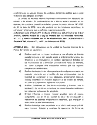 150 LEY Nº 7331
ASAMBLEA LEGISLATIVA DE COSTA RICA
en el marco de los valores éticos y de prestación del servicio público que el oficial
de tránsito está obligado a cumplir.
La Unidad de Asuntos Internos dependerá directamente del despacho del
ministro o la ministra. El funcionamiento de la Unidad estará apoyado en las
normas y los principios contenidos en la Ley general de control interno, N.º 8292,
de 31 de julio de 2002; para ello, contará con las funciones específicas, la
estructura y el personal que se definirán reglamentariamente.
(Adicionado este artículo 207, mediante el inciso q) del Artículo 2 de la Ley
Nº 8696, Reforma Parcial de la Ley de Tránsito por Vías Públicas Terrestres,
Nº 7331, y normas conexas, del 17 de diciembre de 2008. Publicada en La
Gaceta Nº 248, Alcance 55, del 23 de diciembre de 2008)
ARTÍCULO 208.- Son atribuciones de la Unidad de Asuntos Internos de la
Policía de Tránsito las siguientes:
a) Realizar acciones concretas, tendientes a que el oficial de tránsito
cumpla fielmente y con estricto apego al ordenamiento jurídico, las
directrices y las instrucciones de carácter operacional dictadas por
los responsables de la Dirección General de la Policía de Tránsito,
así como cualquier otra disposición emitida por los órganos
competentes del Ministerio.
b) Realizar las inspecciones y los operativos de cualquier naturaleza, en
cualquier momento, en el ámbito de sus competencias, con la
finalidad de comprobar el uso adecuado, proporcional, racional,
eficaz y eficiente de los recursos asignados a los oficiales de tránsito,
así como el cumplimiento regular de su función.
c) Analizar problemas de tipo técnico-operativo y tramitar, con la
aprobación del ministro o la ministra, las respectivas disposiciones a
las instancias pertinentes del Ministerio.
d) Brindar informes e incluso recabar pruebas para el órgano
competente, con el fin de facilitar la labor de investigación e
instrucción de posibles irregularidades laborales, que impliquen la
apertura de causas administrativas.
e) Realizar investigaciones especiales en el interior del cuerpo policial,
para prevenir, detectar y erradicar la ocurrencia de focos de
 