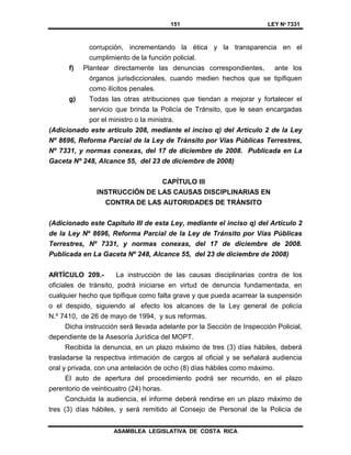 151 LEY Nº 7331
ASAMBLEA LEGISLATIVA DE COSTA RICA
corrupción, incrementando la ética y la transparencia en el
cumplimiento de la función policial.
f) Plantear directamente las denuncias correspondientes, ante los
órganos jurisdiccionales, cuando medien hechos que se tipifiquen
como ilícitos penales.
g) Todas las otras atribuciones que tiendan a mejorar y fortalecer el
servicio que brinda la Policía de Tránsito, que le sean encargadas
por el ministro o la ministra.
(Adicionado este artículo 208, mediante el inciso q) del Artículo 2 de la Ley
Nº 8696, Reforma Parcial de la Ley de Tránsito por Vías Públicas Terrestres,
Nº 7331, y normas conexas, del 17 de diciembre de 2008. Publicada en La
Gaceta Nº 248, Alcance 55, del 23 de diciembre de 2008)
CAPÍTULO III
INSTRUCCIÓN DE LAS CAUSAS DISCIPLINARIAS EN
CONTRA DE LAS AUTORIDADES DE TRÁNSITO
(Adicionado este Capítulo III de esta Ley, mediante el inciso q) del Artículo 2
de la Ley Nº 8696, Reforma Parcial de la Ley de Tránsito por Vías Públicas
Terrestres, Nº 7331, y normas conexas, del 17 de diciembre de 2008.
Publicada en La Gaceta Nº 248, Alcance 55, del 23 de diciembre de 2008)
ARTÍCULO 209.- La instrucción de las causas disciplinarias contra de los
oficiales de tránsito, podrá iniciarse en virtud de denuncia fundamentada, en
cualquier hecho que tipifique como falta grave y que pueda acarrear la suspensión
o el despido, siguiendo al efecto los alcances de la Ley general de policía
N.º 7410, de 26 de mayo de 1994, y sus reformas.
Dicha instrucción será llevada adelante por la Sección de Inspección Policial,
dependiente de la Asesoría Jurídica del MOPT.
Recibida la denuncia, en un plazo máximo de tres (3) días hábiles, deberá
trasladarse la respectiva intimación de cargos al oficial y se señalará audiencia
oral y privada, con una antelación de ocho (8) días hábiles como máximo.
El auto de apertura del procedimiento podrá ser recurrido, en el plazo
perentorio de veinticuatro (24) horas.
Concluida la audiencia, el informe deberá rendirse en un plazo máximo de
tres (3) días hábiles, y será remitido al Consejo de Personal de la Policía de
 