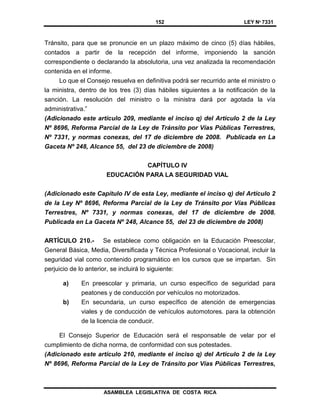 152 LEY Nº 7331
ASAMBLEA LEGISLATIVA DE COSTA RICA
Tránsito, para que se pronuncie en un plazo máximo de cinco (5) días hábiles,
contados a partir de la recepción del informe, imponiendo la sanción
correspondiente o declarando la absolutoria, una vez analizada la recomendación
contenida en el informe.
Lo que el Consejo resuelva en definitiva podrá ser recurrido ante el ministro o
la ministra, dentro de los tres (3) días hábiles siguientes a la notificación de la
sanción. La resolución del ministro o la ministra dará por agotada la vía
administrativa.”
(Adicionado este artículo 209, mediante el inciso q) del Artículo 2 de la Ley
Nº 8696, Reforma Parcial de la Ley de Tránsito por Vías Públicas Terrestres,
Nº 7331, y normas conexas, del 17 de diciembre de 2008. Publicada en La
Gaceta Nº 248, Alcance 55, del 23 de diciembre de 2008)
CAPÍTULO IV
EDUCACIÓN PARA LA SEGURIDAD VIAL
(Adicionado este Capítulo IV de esta Ley, mediante el inciso q) del Artículo 2
de la Ley Nº 8696, Reforma Parcial de la Ley de Tránsito por Vías Públicas
Terrestres, Nº 7331, y normas conexas, del 17 de diciembre de 2008.
Publicada en La Gaceta Nº 248, Alcance 55, del 23 de diciembre de 2008)
ARTÍCULO 210.- Se establece como obligación en la Educación Preescolar,
General Básica, Media, Diversificada y Técnica Profesional o Vocacional, incluir la
seguridad vial como contenido programático en los cursos que se impartan. Sin
perjuicio de lo anterior, se incluirá lo siguiente:
a) En preescolar y primaria, un curso específico de seguridad para
peatones y de conducción por vehículos no motorizados.
b) En secundaria, un curso específico de atención de emergencias
viales y de conducción de vehículos automotores. para la obtención
de la licencia de conducir.
El Consejo Superior de Educación será el responsable de velar por el
cumplimiento de dicha norma, de conformidad con sus potestades.
(Adicionado este artículo 210, mediante el inciso q) del Artículo 2 de la Ley
Nº 8696, Reforma Parcial de la Ley de Tránsito por Vías Públicas Terrestres,
 