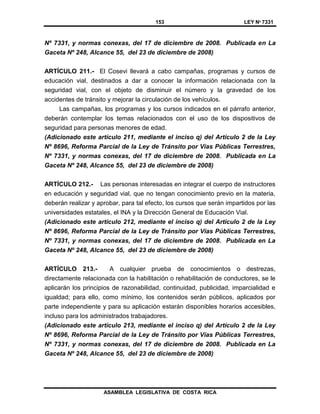 153 LEY Nº 7331
ASAMBLEA LEGISLATIVA DE COSTA RICA
Nº 7331, y normas conexas, del 17 de diciembre de 2008. Publicada en La
Gaceta Nº 248, Alcance 55, del 23 de diciembre de 2008)
ARTÍCULO 211.- El Cosevi llevará a cabo campañas, programas y cursos de
educación vial, destinados a dar a conocer la información relacionada con la
seguridad vial, con el objeto de disminuir el número y la gravedad de los
accidentes de tránsito y mejorar la circulación de los vehículos.
Las campañas, los programas y los cursos indicados en el párrafo anterior,
deberán contemplar los temas relacionados con el uso de los dispositivos de
seguridad para personas menores de edad.
(Adicionado este artículo 211, mediante el inciso q) del Artículo 2 de la Ley
Nº 8696, Reforma Parcial de la Ley de Tránsito por Vías Públicas Terrestres,
Nº 7331, y normas conexas, del 17 de diciembre de 2008. Publicada en La
Gaceta Nº 248, Alcance 55, del 23 de diciembre de 2008)
ARTÍCULO 212.- Las personas interesadas en integrar el cuerpo de instructores
en educación y seguridad vial, que no tengan conocimiento previo en la materia,
deberán realizar y aprobar, para tal efecto, los cursos que serán impartidos por las
universidades estatales, el INA y la Dirección General de Educación Vial.
(Adicionado este artículo 212, mediante el inciso q) del Artículo 2 de la Ley
Nº 8696, Reforma Parcial de la Ley de Tránsito por Vías Públicas Terrestres,
Nº 7331, y normas conexas, del 17 de diciembre de 2008. Publicada en La
Gaceta Nº 248, Alcance 55, del 23 de diciembre de 2008)
ARTÍCULO 213.- A cualquier prueba de conocimientos o destrezas,
directamente relacionada con la habilitación o rehabilitación de conductores, se le
aplicarán los principios de razonabilidad, continuidad, publicidad, imparcialidad e
igualdad; para ello, como mínimo, los contenidos serán públicos, aplicados por
parte independiente y para su aplicación estarán disponibles horarios accesibles,
incluso para los administrados trabajadores.
(Adicionado este artículo 213, mediante el inciso q) del Artículo 2 de la Ley
Nº 8696, Reforma Parcial de la Ley de Tránsito por Vías Públicas Terrestres,
Nº 7331, y normas conexas, del 17 de diciembre de 2008. Publicada en La
Gaceta Nº 248, Alcance 55, del 23 de diciembre de 2008)
 