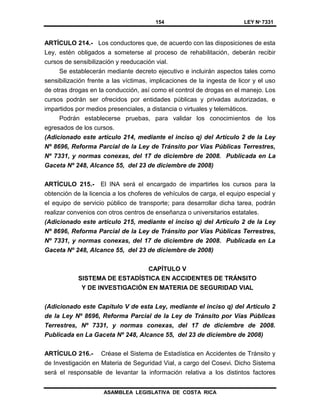154 LEY Nº 7331
ASAMBLEA LEGISLATIVA DE COSTA RICA
ARTÍCULO 214.- Los conductores que, de acuerdo con las disposiciones de esta
Ley, estén obligados a someterse al proceso de rehabilitación, deberán recibir
cursos de sensibilización y reeducación vial.
Se establecerán mediante decreto ejecutivo e incluirán aspectos tales como
sensibilización frente a las víctimas, implicaciones de la ingesta de licor y el uso
de otras drogas en la conducción, así como el control de drogas en el manejo. Los
cursos podrán ser ofrecidos por entidades públicas y privadas autorizadas, e
impartidos por medios presenciales, a distancia o virtuales y telemáticos.
Podrán establecerse pruebas, para validar los conocimientos de los
egresados de los cursos.
(Adicionado este artículo 214, mediante el inciso q) del Artículo 2 de la Ley
Nº 8696, Reforma Parcial de la Ley de Tránsito por Vías Públicas Terrestres,
Nº 7331, y normas conexas, del 17 de diciembre de 2008. Publicada en La
Gaceta Nº 248, Alcance 55, del 23 de diciembre de 2008)
ARTÍCULO 215.- El INA será el encargado de impartirles los cursos para la
obtención de la licencia a los choferes de vehículos de carga, el equipo especial y
el equipo de servicio público de transporte; para desarrollar dicha tarea, podrán
realizar convenios con otros centros de enseñanza o universitarios estatales.
(Adicionado este artículo 215, mediante el inciso q) del Artículo 2 de la Ley
Nº 8696, Reforma Parcial de la Ley de Tránsito por Vías Públicas Terrestres,
Nº 7331, y normas conexas, del 17 de diciembre de 2008. Publicada en La
Gaceta Nº 248, Alcance 55, del 23 de diciembre de 2008)
CAPÍTULO V
SISTEMA DE ESTADÍSTICA EN ACCIDENTES DE TRÁNSITO
Y DE INVESTIGACIÓN EN MATERIA DE SEGURIDAD VIAL
(Adicionado este Capítulo V de esta Ley, mediante el inciso q) del Artículo 2
de la Ley Nº 8696, Reforma Parcial de la Ley de Tránsito por Vías Públicas
Terrestres, Nº 7331, y normas conexas, del 17 de diciembre de 2008.
Publicada en La Gaceta Nº 248, Alcance 55, del 23 de diciembre de 2008)
ARTÍCULO 216.- Créase el Sistema de Estadística en Accidentes de Tránsito y
de Investigación en Materia de Seguridad Vial, a cargo del Cosevi. Dicho Sistema
será el responsable de levantar la información relativa a los distintos factores
 