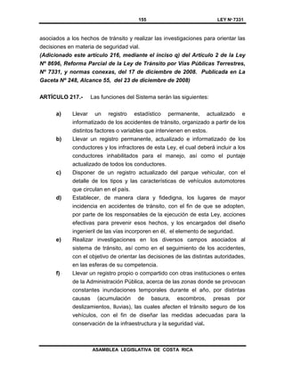 155 LEY Nº 7331
ASAMBLEA LEGISLATIVA DE COSTA RICA
asociados a los hechos de tránsito y realizar las investigaciones para orientar las
decisiones en materia de seguridad vial.
(Adicionado este artículo 216, mediante el inciso q) del Artículo 2 de la Ley
Nº 8696, Reforma Parcial de la Ley de Tránsito por Vías Públicas Terrestres,
Nº 7331, y normas conexas, del 17 de diciembre de 2008. Publicada en La
Gaceta Nº 248, Alcance 55, del 23 de diciembre de 2008)
ARTÍCULO 217.- Las funciones del Sistema serán las siguientes:
a) Llevar un registro estadístico permanente, actualizado e
informatizado de los accidentes de tránsito, organizado a partir de los
distintos factores o variables que intervienen en estos.
b) Llevar un registro permanente, actualizado e informatizado de los
conductores y los infractores de esta Ley, el cual deberá incluir a los
conductores inhabilitados para el manejo, así como el puntaje
actualizado de todos los conductores.
c) Disponer de un registro actualizado del parque vehicular, con el
detalle de los tipos y las características de vehículos automotores
que circulan en el país.
d) Establecer, de manera clara y fidedigna, los lugares de mayor
incidencia en accidentes de tránsito, con el fin de que se adopten,
por parte de los responsables de la ejecución de esta Ley, acciones
efectivas para prevenir esos hechos, y los encargados del diseño
ingenieril de las vías incorporen en él, el elemento de seguridad.
e) Realizar investigaciones en los diversos campos asociados al
sistema de tránsito, así como en el seguimiento de los accidentes,
con el objetivo de orientar las decisiones de las distintas autoridades,
en las esferas de su competencia.
f) Llevar un registro propio o compartido con otras instituciones o entes
de la Administración Pública, acerca de las zonas donde se provocan
constantes inundaciones temporales durante el año, por distintas
causas (acumulación de basura, escombros, presas por
deslizamientos, lluvias), las cuales afecten el tránsito seguro de los
vehículos, con el fin de diseñar las medidas adecuadas para la
conservación de la infraestructura y la seguridad vial.
 