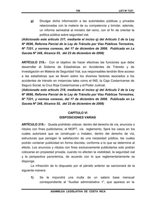 156 LEY Nº 7331
ASAMBLEA LEGISLATIVA DE COSTA RICA
g) Divulgar dicha información a las autoridades públicas y privadas
relacionadas con la materia de su competencia y brindar, además,
un informe semestral al ministro del ramo, con el fin de orientar la
política pública sobre seguridad vial.
(Adicionado este artículo 217, mediante el inciso q) del Artículo 2 de la Ley
Nº 8696, Reforma Parcial de la Ley de Tránsito por Vías Públicas Terrestres,
Nº 7331, y normas conexas, del 17 de diciembre de 2008. Publicada en La
Gaceta Nº 248, Alcance 55, del 23 de diciembre de 2008)
ARTÍCULO 218.- Con el objetivo de hacer efectivas las funciones que debe
desarrollar el Sistema de Estadísticas en Accidentes de Tránsito y de
Investigación en Materia de Seguridad Vial, sus responsables tendrán libre acceso
a las estadísticas que se lleven sobre los diversos factores asociados a los
accidentes de tránsito en instancias tales como el INS, la Caja Costarricense de
Seguro Social, la Cruz Roja Costarricense y el Poder Judicial.
(Adicionado este artículo 218, mediante el inciso q) del Artículo 2 de la Ley
Nº 8696, Reforma Parcial de la Ley de Tránsito por Vías Públicas Terrestres,
Nº 7331, y normas conexas, del 17 de diciembre de 2008. Publicada en La
Gaceta Nº 248, Alcance 55, del 23 de diciembre de 2008)
CAPÍTULO VI
DISPOSICIONES VARIAS
ARTÍCULO 219.- Queda prohibido colocar, dentro del derecho de vía, anuncios o
rótulos con fines publicitarios; el MOPT, vía reglamento, fijará los casos en los
cuales autorizará que se construyan o instalen, dentro del derecho de vía,
estructuras que persigan la satisfacción de una necesidad pública, las cuales
podrán contener publicidad en forma discreta, conforme a lo que se determine al
efecto. Los anuncios y rótulos con fines exclusivamente publicitarios solo podrán
colocarse en propiedad privada, cuando no afecten la visibilidad, la seguridad vial
y la perspectiva panorámica, de acuerdo con lo que reglamentariamente se
disponga.
La infracción de lo dispuesto por el párrafo anterior se sancionará de la
siguiente manera:
1) Se le impondrá una multa de un salario base mensual
correspondiente al “Auxiliar administrativo 1”, que aparece en la
 