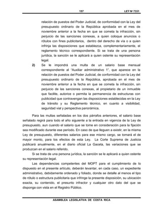 157 LEY Nº 7331
ASAMBLEA LEGISLATIVA DE COSTA RICA
relación de puestos del Poder Judicial, de conformidad con la Ley del
presupuesto ordinario de la República aprobada en el mes de
noviembre anterior a la fecha en que se cometa la infracción, sin
perjuicio de las sanciones conexas, a quien coloque anuncios o
rótulos con fines publicitarios, dentro del derecho de vía o a quien
infrinja las disposiciones que establezca, complementariamente, el
reglamento técnico correspondiente. Si se trata de una persona
jurídica, la sanción se le aplicará a quien ostente su representación
legal.
2) Se le impondrá una multa de un salario base mensual
correspondiente al “Auxiliar administrativo 1”, que aparece en la
relación de puestos del Poder Judicial, de conformidad con la Ley del
presupuesto ordinario de la República, aprobada en el mes de
noviembre anterior a la fecha en que se cometa la infracción, sin
perjuicio de las sanciones conexas, al propietario de un inmueble
que facilite, autorice o permita la permanencia de estructuras con
publicidad que contravengan las disposiciones establecidas en la Ley
de tránsito y su Reglamento técnico, en cuanto a visibilidad,
seguridad vial y perspectiva panorámica.
Para las multas señaladas en los dos párrafos anteriores, el salario base
señalado regirá para todo el año siguiente a la entrada en vigencia de la Ley de
presupuesto, aun cuando el salario que se tome en consideración para la fijación
sea modificado durante ese período. En caso de que lleguen a existir, en la misma
Ley de presupuesto, diferentes salarios para ese mismo cargo, se tomará el de
mayor monto, para los efectos de esta Ley. La Corte Suprema de Justicia
publicará anualmente, en el diario oficial La Gaceta, las variaciones que se
produzcan en el salario referido.
Si se trata de una persona jurídica, la sanción se le aplicará a quien ostente
su representación legal.
Las dependencias competentes del MOPT para el cumplimiento de lo
dispuesto en el presente artículo, deberán levantar, en cada caso, un expediente
administrativo, debidamente ordenado y foliado, donde se detalle al menos el tipo
de rótulo o estructura publicitaria que infringe la presente disposición, su ubicación
exacta, su contenido, el presunto infractor y cualquier otro dato del que se
disponga con vista en el Registro Público.
 