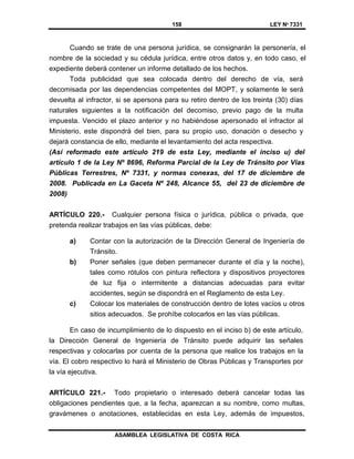 158 LEY Nº 7331
ASAMBLEA LEGISLATIVA DE COSTA RICA
Cuando se trate de una persona jurídica, se consignarán la personería, el
nombre de la sociedad y su cédula jurídica, entre otros datos y, en todo caso, el
expediente deberá contener un informe detallado de los hechos.
Toda publicidad que sea colocada dentro del derecho de vía, será
decomisada por las dependencias competentes del MOPT, y solamente le será
devuelta al infractor, si se apersona para su retiro dentro de los treinta (30) días
naturales siguientes a la notificación del decomiso, previo pago de la multa
impuesta. Vencido el plazo anterior y no habiéndose apersonado el infractor al
Ministerio, este dispondrá del bien, para su propio uso, donación o desecho y
dejará constancia de ello, mediante el levantamiento del acta respectiva.
(Así reformado este artículo 219 de esta Ley, mediante el inciso u) del
artículo 1 de la Ley Nº 8696, Reforma Parcial de la Ley de Tránsito por Vías
Públicas Terrestres, Nº 7331, y normas conexas, del 17 de diciembre de
2008. Publicada en La Gaceta Nº 248, Alcance 55, del 23 de diciembre de
2008)
ARTÍCULO 220.- Cualquier persona física o jurídica, pública o privada, que
pretenda realizar trabajos en las vías públicas, debe:
a) Contar con la autorización de la Dirección General de Ingeniería de
Tránsito.
b) Poner señales (que deben permanecer durante el día y la noche),
tales como rótulos con pintura reflectora y dispositivos proyectores
de luz fija o intermitente a distancias adecuadas para evitar
accidentes, según se dispondrá en el Reglamento de esta Ley.
c) Colocar los materiales de construcción dentro de lotes vacíos u otros
sitios adecuados. Se prohíbe colocarlos en las vías públicas.
En caso de incumplimiento de lo dispuesto en el inciso b) de este artículo,
la Dirección General de Ingeniería de Tránsito puede adquirir las señales
respectivas y colocarlas por cuenta de la persona que realice los trabajos en la
vía. El cobro respectivo lo hará el Ministerio de Obras Públicas y Transportes por
la vía ejecutiva.
ARTÍCULO 221.- Todo propietario o interesado deberá cancelar todas las
obligaciones pendientes que, a la fecha, aparezcan a su nombre, como multas,
gravámenes o anotaciones, establecidas en esta Ley, además de impuestos,
 