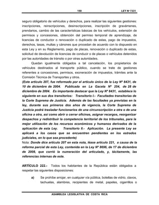 159 LEY Nº 7331
ASAMBLEA LEGISLATIVA DE COSTA RICA
seguro obligatorio de vehículos y derechos, para realizar las siguientes gestiones:
inscripciones, reinscripciones, desinscripciones, inscripción de gravámenes,
prendarios, cambio de las características básicas de los vehículos, extensión de
permisos y concesiones, obtención del permiso temporal de aprendizaje, de
licencias de conductor o renovación o duplicado de estas, pago de impuestos,
derechos, tasas, multas y cánones que procedan de acuerdo con lo dispuesto en
esta Ley y en su Reglamento, pago de placas, renovación o duplicado de estas,
solicitud de devolución de licencias de conducir o de placas o vehículos detenidos
por las autoridades de tránsito o por otras autoridades.
Quedan igualmente obligados a tal cancelación, los propietarios de
vehículos destinados al transporte público, cuando se trate de gestiones
referentes a concesiones, permisos, exoneración de impuestos, trámites ante la
Comisión Técnica de Transportes y otros.
(Este artículo 207, fue reformado por el artículo único de la Ley Nº 8431, de
10 de diciembre de 2004. Publicada en La Gaceta Nº 254, de 28 de
diciembre de 2004. Es importante destacar que la Ley Nº 8431, establece lo
siguiente en sus dos transitorios: Transitorio I.- Facultades transitorias de
la Corte Suprema de Justicia. Además de las facultades ya previstas en la
ley, durante sus primeros dos años de vigencia, la Corte Suprema de
Justicia podrá trasladar funcionarios de una circunscripción a otra o de una
oficina a otra, así como abrir o cerrar oficinas, asignar recargos, reorganizar
despachos y redistribuir la competencia territorial de los tribunales, para la
mejor utilización de los recursos económicos y humanos derivados de la
aplicación de esta Ley. Transitorio II.- Aplicación. La presente Ley se
aplicará a los casos que se encuentren pendientes en los estrados
judiciales, en lo que sea procedente)
Nota: Donde dice artículo 207 en esta nota, léase artículo 221, a causa de la
reforma parcial de esta Ley, contenida en la Ley Nº 8696, de 17 de diciembre
de 2008, que corrió la numeración del articulado, y, tácitamente, las
referencias internas de este.
ARTÍCULO 222.- Todos los habitantes de la República están obligados a
respetar las siguientes disposiciones:
a) Se prohíbe arrojar, en cualquier vía pública, botellas de vidrio, clavos,
tachuelas, alambres, recipientes de metal, papeles, cigarrillos o
 