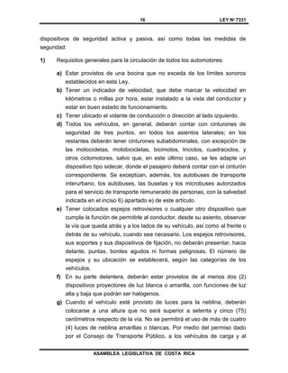 16 LEY Nº 7331
ASAMBLEA LEGISLATIVA DE COSTA RICA
dispositivos de seguridad activa y pasiva, así como todas las medidas de
seguridad:
1) Requisitos generales para la circulación de todos los automotores:
a) Estar provistos de una bocina que no exceda de los límites sonoros
establecidos en esta Ley.
b) Tener un indicador de velocidad, que debe marcar la velocidad en
kilómetros o millas por hora, estar instalado a la vista del conductor y
estar en buen estado de funcionamiento.
c) Tener ubicado el volante de conducción o dirección al lado izquierdo.
d) Todos los vehículos, en general, deberán contar con cinturones de
seguridad de tres puntos, en todos los asientos laterales; en los
restantes deberán tener cinturones subabdominales, con excepción de
las motocicletas, motobicicletas, bicimotos, triciclos, cuadraciclos, y
otros ciclomotores, salvo que, en este último caso, se les adapte un
dispositivo tipo sidecar, donde el pasajero deberá contar con el cinturón
correspondiente. Se exceptúan, además, los autobuses de transporte
interurbano, los autobuses, las busetas y los microbuses autorizados
para el servicio de transporte remunerado de personas, con la salvedad
indicada en el inciso 6) apartado e) de este artículo.
e) Tener colocados espejos retrovisores o cualquier otro dispositivo que
cumpla la función de permitirle al conductor, desde su asiento, observar
la vía que queda atrás y a los lados de su vehículo, así como al frente o
detrás de su vehículo, cuando sea necesario. Los espejos retrovisores,
sus soportes y sus dispositivos de fijación, no deberán presentar, hacia
delante, puntas, bordes agudos ni formas peligrosas. El número de
espejos y su ubicación se establecerá, según las categorías de los
vehículos.
f) En su parte delantera, deberán estar provistos de al menos dos (2)
dispositivos proyectores de luz blanca o amarilla, con funciones de luz
alta y baja que podrán ser halógenos.
g) Cuando el vehículo esté provisto de luces para la neblina, deberán
colocarse a una altura que no será superior a setenta y cinco (75)
centímetros respecto de la vía. No se permitirá el uso de más de cuatro
(4) luces de neblina amarillas o blancas. Por medio del permiso dado
por el Consejo de Transporte Público, a los vehículos de carga y al
 
