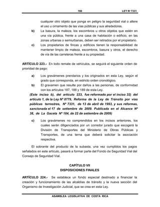 160 LEY Nº 7331
ASAMBLEA LEGISLATIVA DE COSTA RICA
cualquier otro objeto que ponga en peligro la seguridad vial o altere
el uso u ornamento de las vías públicas y sus alrededores.
b) La basura, la maleza, los escombros u otros objetos que estén en
una vía pública, frente a una casa de habitación o edificio, en las
zonas urbanas o semiurbanas, deben ser retirados por el propietario.
c) Los propietarios de fincas y edificios tienen la responsabilidad de
mantener limpio de maleza, escombros, basura y otros, el derecho
de vía de las carreteras frente a su propiedad.
ARTÍCULO 223.- En todo remate de vehículos, se seguirá el siguiente orden de
prioridad de pago:
a) Los gravámenes prendarios y los originados en esta Ley, según el
grado que corresponda, en estricto orden cronológico.
b) El gravamen que resulte por daños a las personas, de conformidad
con los artículos 187, 188 y 189 de esta Ley.
(Este inciso b), del artículo 223, fue reformado por el inciso 32) del
artículo 1, de la Ley Nº 8779, Reforma de la Ley de Tránsito por vías
públicas terrestres, Nº 7331, de 13 de abril de 1993, y sus reformas,
sancionada el 17 de setiembre de 2009. Publicada en el Alcance Nº
38, de La Gaceta Nº 184, de 22 de setiembre de 2009)
c) Los gravámenes no comprendidos en los incisos anteriores, los
cuales serán diligenciados por un corredor jurado que escogerá la
División de Transportes del Ministerio de Obras Públicas y
Transportes, de una terna que deberá solicitar la asociación
respectiva.
El sobrante del producto de la subasta, una vez cumplidos los pagos
señalados en este artículo, pasará a formar parte del Fondo de Seguridad Vial del
Consejo de Seguridad Vial.
CAPÍTULO VII
DISPOSICIONES FINALES
ARTÍCULO 224.- Se establece un fondo especial destinado a financiar la
creación y funcionamiento de las alcaldías de tránsito y la nueva sección del
Organismo de Investigación Judicial, que se crea en esta Ley.
 