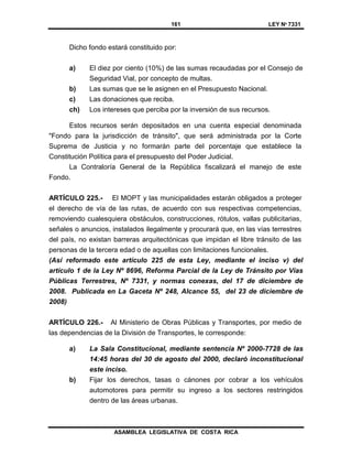 161 LEY Nº 7331
ASAMBLEA LEGISLATIVA DE COSTA RICA
Dicho fondo estará constituido por:
a) El diez por ciento (10%) de las sumas recaudadas por el Consejo de
Seguridad Vial, por concepto de multas.
b) Las sumas que se le asignen en el Presupuesto Nacional.
c) Las donaciones que reciba.
ch) Los intereses que perciba por la inversión de sus recursos.
Estos recursos serán depositados en una cuenta especial denominada
"Fondo para la jurisdicción de tránsito", que será administrada por la Corte
Suprema de Justicia y no formarán parte del porcentaje que establece la
Constitución Política para el presupuesto del Poder Judicial.
La Contraloría General de la República fiscalizará el manejo de este
Fondo.
ARTÍCULO 225.- El MOPT y las municipalidades estarán obligados a proteger
el derecho de vía de las rutas, de acuerdo con sus respectivas competencias,
removiendo cualesquiera obstáculos, construcciones, rótulos, vallas publicitarias,
señales o anuncios, instalados ilegalmente y procurará que, en las vías terrestres
del país, no existan barreras arquitectónicas que impidan el libre tránsito de las
personas de la tercera edad o de aquellas con limitaciones funcionales.
(Así reformado este artículo 225 de esta Ley, mediante el inciso v) del
artículo 1 de la Ley Nº 8696, Reforma Parcial de la Ley de Tránsito por Vías
Públicas Terrestres, Nº 7331, y normas conexas, del 17 de diciembre de
2008. Publicada en La Gaceta Nº 248, Alcance 55, del 23 de diciembre de
2008)
ARTÍCULO 226.- Al Ministerio de Obras Públicas y Transportes, por medio de
las dependencias de la División de Transportes, le corresponde:
a) La Sala Constitucional, mediante sentencia Nº 2000-7728 de las
14:45 horas del 30 de agosto del 2000, declaró inconstitucional
este inciso.
b) Fijar los derechos, tasas o cánones por cobrar a los vehículos
automotores para permitir su ingreso a los sectores restringidos
dentro de las áreas urbanas.
 