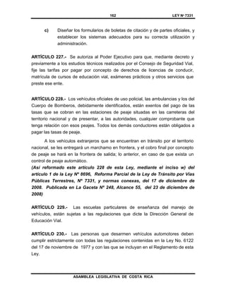 162 LEY Nº 7331
ASAMBLEA LEGISLATIVA DE COSTA RICA
c) Diseñar los formularios de boletas de citación y de partes oficiales, y
establecer los sistemas adecuados para su correcta utilización y
administración.
ARTÍCULO 227.- Se autoriza al Poder Ejecutivo para que, mediante decreto y
previamente a los estudios técnicos realizados por el Consejo de Seguridad Vial,
fije las tarifas por pagar por concepto de derechos de licencias de conducir,
matrícula de cursos de educación vial, exámenes prácticos y otros servicios que
preste ese ente.
ARTÍCULO 228.- Los vehículos oficiales de uso policial, las ambulancias y los del
Cuerpo de Bomberos, debidamente identificados, están exentos del pago de las
tasas que se cobran en las estaciones de peaje situadas en las carreteras del
territorio nacional y de presentar, a las autoridades, cualquier comprobante que
tenga relación con esos peajes. Todos los demás conductores están obligados a
pagar las tasas de peaje.
A los vehículos extranjeros que se encuentran en tránsito por el territorio
nacional, se les entregará un marchamo en frontera, y el cobro final por concepto
de peaje se hará en la frontera de salida; lo anterior, en caso de que exista un
control de peaje automático.
(Así reformado este artículo 228 de esta Ley, mediante el inciso w) del
artículo 1 de la Ley Nº 8696, Reforma Parcial de la Ley de Tránsito por Vías
Públicas Terrestres, Nº 7331, y normas conexas, del 17 de diciembre de
2008. Publicada en La Gaceta Nº 248, Alcance 55, del 23 de diciembre de
2008)
ARTÍCULO 229.- Las escuelas particulares de enseñanza del manejo de
vehículos, están sujetas a las regulaciones que dicte la Dirección General de
Educación Vial.
ARTÍCULO 230.- Las personas que desarmen vehículos automotores deben
cumplir estrictamente con todas las regulaciones contenidas en la Ley No. 6122
del 17 de noviembre de 1977 y con las que se incluyan en el Reglamento de esta
Ley.
 