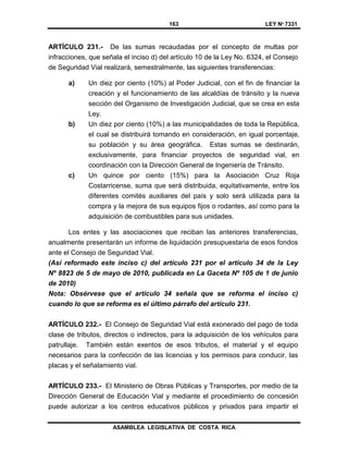 163 LEY Nº 7331
ASAMBLEA LEGISLATIVA DE COSTA RICA
ARTÍCULO 231.- De las sumas recaudadas por el concepto de multas por
infracciones, que señala el inciso d) del artículo 10 de la Ley No. 6324, el Consejo
de Seguridad Vial realizará, semestralmente, las siguientes transferencias:
a) Un diez por ciento (10%) al Poder Judicial, con el fin de financiar la
creación y el funcionamiento de las alcaldías de tránsito y la nueva
sección del Organismo de Investigación Judicial, que se crea en esta
Ley.
b) Un diez por ciento (10%) a las municipalidades de toda la República,
el cual se distribuirá tomando en consideración, en igual porcentaje,
su población y su área geográfica. Estas sumas se destinarán,
exclusivamente, para financiar proyectos de seguridad vial, en
coordinación con la Dirección General de Ingeniería de Tránsito.
c) Un quince por ciento (15%) para la Asociación Cruz Roja
Costarricense, suma que será distribuida, equitativamente, entre los
diferentes comités auxiliares del país y solo será utilizada para la
compra y la mejora de sus equipos fijos o rodantes, así como para la
adquisición de combustibles para sus unidades.
Los entes y las asociaciones que reciban las anteriores transferencias,
anualmente presentarán un informe de liquidación presupuestaria de esos fondos
ante el Consejo de Seguridad Vial.
(Así reformado este inciso c) del artículo 231 por el artículo 34 de la Ley
Nº 8823 de 5 de mayo de 2010, publicada en La Gaceta Nº 105 de 1 de junio
de 2010)
Nota: Obsérvese que el artículo 34 señala que se reforma el inciso c)
cuando lo que se reforma es el último párrafo del artículo 231.
ARTÍCULO 232.- El Consejo de Seguridad Vial está exonerado del pago de toda
clase de tributos, directos o indirectos, para la adquisición de los vehículos para
patrullaje. También están exentos de esos tributos, el material y el equipo
necesarios para la confección de las licencias y los permisos para conducir, las
placas y el señalamiento vial.
ARTÍCULO 233.- El Ministerio de Obras Públicas y Transportes, por medio de la
Dirección General de Educación Vial y mediante el procedimiento de concesión
puede autorizar a los centros educativos públicos y privados para impartir el
 