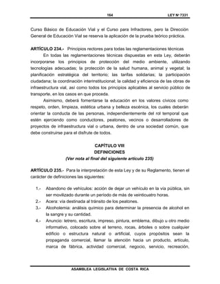 164 LEY Nº 7331
ASAMBLEA LEGISLATIVA DE COSTA RICA
Curso Básico de Educación Vial y el Curso para Infractores, pero la Dirección
General de Educación Vial se reserva la aplicación de la prueba teórico práctica.
ARTÍCULO 234.- Principios rectores para todas las reglamentaciones técnicas
En todas las reglamentaciones técnicas dispuestas en esta Ley, deberán
incorporarse los principios de protección del medio ambiente, utilizando
tecnologías adecuadas; la protección de la salud humana, animal y vegetal; la
planificación estratégica del territorio; las tarifas solidarias; la participación
ciudadana; la coordinación interinstitucional; la calidad y eficiencia de las obras de
infraestructura vial, así como todos los principios aplicables al servicio público de
transporte, en los casos en que proceda.
Asimismo, deberá fomentarse la educación en los valores cívicos como
respeto, orden, limpieza, estética urbana y belleza escénica, los cuales deberán
orientar la conducta de las personas, independientemente del rol temporal que
estén ejerciendo como conductores, peatones, vecinos o desarrolladores de
proyectos de infraestructura vial o urbana, dentro de una sociedad común, que
debe construirse para el disfrute de todos.
CAPÍTULO VIII
DEFINICIONES
(Ver nota al final del siguiente artículo 235)
ARTÍCULO 235.- Para la interpretación de esta Ley y de su Reglamento, tienen el
carácter de definiciones las siguientes:
1.- Abandono de vehículos: acción de dejar un vehículo en la vía pública, sin
ser movilizado durante un período de más de veinticuatro horas.
2.- Acera: vía destinada al tránsito de los peatones.
3.- Alcoholemia: análisis químico para determinar la presencia de alcohol en
la sangre y su cantidad.
4.- Anuncio: letrero, escritura, impreso, pintura, emblema, dibujo u otro medio
informativo, colocado sobre el terreno, rocas, árboles o sobre cualquier
edificio o estructura natural o artificial, cuyos propósitos sean la
propaganda comercial, llamar la atención hacia un producto, artículo,
marca de fábrica, actividad comercial, negocio, servicio, recreación,
 