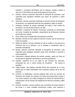 165 LEY Nº 7331
ASAMBLEA LEGISLATIVA DE COSTA RICA
profesión u ocupación domiciliaria, que se ofrezcan, vendan o lleven a
cabo en un sitio distinto de aquel donde aparezca tal anuncio.
5.- Autobús: vehículo automotor destinado al transporte de personas, cuya
capacidad para pasajeros sentados sea mayor de cuarenta y cuatro
pasajeros.
6.- Automóvil: vehículo automotor destinado al servicio privado de transporte
de personas, con capacidad hasta de ocho pasajeros, según su diseño.
7.- Autopista: carretera de acceso restringido de cuatro o más carriles de
circulación, con isla central divisoria o sin ella.
8.- Autoridad o inspector de tránsito: funcionario nombrado de conformidad
con la ley, investido de autoridad y dependiente de la Dirección General
de la Policía de Tránsito.
9.- Aviso: letrero que no tenga fines de publicidad comercial.
10.- Bicicleta: vehículo de dos ruedas de tracción humana, que se acciona por
medio de pedales.
11.- Boleta de citación: fórmula mediante la cual se notifica a una persona la
infracción que se le atribuye y se le emplaza a comparecer ante la
autoridad competente.
12.- Buseta: vehículo automotor dedicado al transporte de personas, cuya
capacidad para pasajeros sentados oscila entre veintiséis y cuarenta y
cuatro pasajeros.
13.- Calcomanía: etiqueta adhesiva de tamaño variable, usada con fines de
control para la regulación del tránsito o con fines publicitarios.
14.- Calzada: superficie de la vía sobre la que transitan los vehículos,
compuesta por uno o varios carriles de circulación. No incluye el
espaldón.
15.- Calles locales: vías públicas incluidas dentro del cuadrante de un área
urbana que no estén clasificadas como travesías urbanas de la red vial
nacional.
16.- Caminos no clasificados: caminos públicos tales como los caminos de
herradura, las sendas, las veredas y los trillos que proporcionen acceso a
muy pocos usuarios, los cuales sufragarán los costos de mantenimiento y
mejoramiento. No se incluyen las categorías de caminos vecinales y calles
locales.
17.- Caminos vecinales: caminos públicos que suministren el acceso directo a
las fincas y a otras unidades económicas rurales, unen caseríos y
 