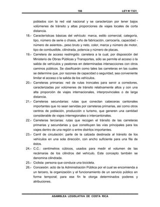 166 LEY Nº 7331
ASAMBLEA LEGISLATIVA DE COSTA RICA
poblados con la red vial nacional y se caracterizan por tener bajos
volúmenes de tránsito y altas proporciones de viajes locales de corta
distancia.
18.- Características básicas del vehículo: marca, estilo comercial, categoría,
tipo, número de serie o chasis, año de fabricación, carrocería, capacidad -
número de asientos-, peso bruto y neto, color, marca y número de motor,
tipo de combustible, cilindrada, potencia y número de placas.
19.- Carretera de acceso restringido: carretera a la cual, por disposición del
Ministerio de Obras Públicas y Transportes, sólo se permite el acceso o la
salida de vehículos y peatones en determinadas intersecciones con otros
caminos públicos. Se clasificarán como tales las carreteras en las cuales
se determine que, por razones de capacidad o seguridad, sea conveniente
limitar el acceso o la salida de los vehículos.
20.- Carreteras primarias: red de rutas troncales para servir a corredores,
caracterizadas por volúmenes de tránsito relativamente altos y con una
alta proporción de viajes internacionales, interprovinciales o de larga
distancia.
21.- Carreteras secundarias: rutas que conectan cabeceras cantonales
importantes que no sean servidas por carreteras primarias, así como otros
centros de población, producción o turismo, que generen una cantidad
considerable de viajes interregionales o intercantonales.
22.- Carreteras terciarias: rutas que recogen el tránsito de las carreteras
primarias y secundarias y que constituyen las vías principales para los
viajes dentro de una región o entre distritos importantes.
23.- Carril de circulación: parte de la calzada destinada al tránsito de los
vehículos en una sola dirección, con ancho suficiente para una fila de
éstos.
24.- C.C.: centímetros cúbicos, usados para medir el volumen de las
recámaras de los cilindros del vehículo. Este concepto también se
denomina cilindrada.
25.- Ciclista: persona que conduce una bicicleta.
26.- Concesión: acto de la Administración Pública por el cual se encomienda a
un tercero, la organización y el funcionamiento de un servicio público en
forma temporal; para ese fin le otorga determinados poderes y
atribuciones.
 