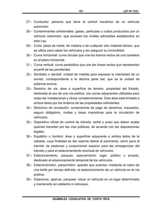 167 LEY Nº 7331
ASAMBLEA LEGISLATIVA DE COSTA RICA
27.- Conductor: persona que tiene el control mecánico de un vehículo
automotor.
28.- Contaminantes ambientales: gases, partículas o ruidos producidos por un
vehículo automotor, que excedan los niveles admisibles establecidos en
esta Ley.
29.- Cuña: pieza de metal, de madera o de cualquier otro material idóneo, que
se utilice para calzar los vehículos y así asegurar su inmovilidad.
30.- Curva horizontal: curva circular que une los tramos rectos de una carretera
en el plano horizontal.
31.- Curva vertical: curva parabólica que une las líneas rectas que representan
el perfil de las pendientes.
32.- Decibelio o decibel: unidad de medida para expresar la intensidad de un
sonido, correspondiente a la décima parte bel, que es la unidad de
potencia sonora.
33.- Derecho de vía: área o superficie de terreno, propiedad del Estado,
destinada al uso de una vía pública, con zonas adyacentes utilizadas para
todas las instalaciones y obras complementarias. Esta área está limitada a
ambos lados por los linderos de las propiedades colindantes.
34.- Derechos de circulación: comprobante de pago de derechos, impuestos,
seguro obligatorio, multas y tasas impositivas para la circulación de
vehículos.
35.- Dispositivo oficial de control de tránsito: señal o aviso que deben acatar
quienes transitan por las vías públicas, de acuerdo con las disposiciones
legales.
36.- Espaldón u hombro: área o superficie adyacente a ambos lados de la
calzada, cuya finalidad es dar soporte lateral al pavimento, servir para el
tránsito de peatones y proporcionar espacio para las emergencias del
tránsito y para el estacionamiento eventual de vehículos.
37.- Estacionamiento, parqueo, aparcamiento: lugar, público o privado,
destinado al estacionamiento temporal de los vehículos.
38.- Estacionómetro, parquímetro: aparato que autoriza, mediante el cobro de
una tarifa por tiempo definido, el estacionamiento de un vehículo en la vía
pública.
39.- Estacionar, aparcar, parquear: situar un vehículo en un lugar determinado
y mantenerlo sin adelanto ni retroceso.
 
