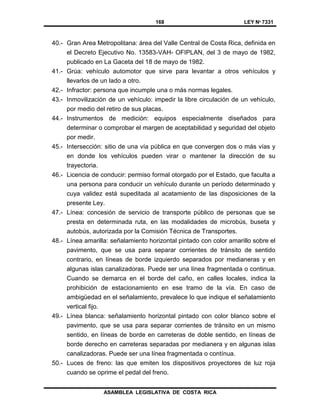 168 LEY Nº 7331
ASAMBLEA LEGISLATIVA DE COSTA RICA
40.- Gran Area Metropolitana: área del Valle Central de Costa Rica, definida en
el Decreto Ejecutivo No. 13583-VAH- OFIPLAN, del 3 de mayo de 1982,
publicado en La Gaceta del 18 de mayo de 1982.
41.- Grúa: vehículo automotor que sirve para levantar a otros vehículos y
llevarlos de un lado a otro.
42.- Infractor: persona que incumple una o más normas legales.
43.- Inmovilización de un vehículo: impedir la libre circulación de un vehículo,
por medio del retiro de sus placas.
44.- Instrumentos de medición: equipos especialmente diseñados para
determinar o comprobar el margen de aceptabilidad y seguridad del objeto
por medir.
45.- Intersección: sitio de una vía pública en que convergen dos o más vías y
en donde los vehículos pueden virar o mantener la dirección de su
trayectoria.
46.- Licencia de conducir: permiso formal otorgado por el Estado, que faculta a
una persona para conducir un vehículo durante un período determinado y
cuya validez está supeditada al acatamiento de las disposiciones de la
presente Ley.
47.- Línea: concesión de servicio de transporte público de personas que se
presta en determinada ruta, en las modalidades de microbús, buseta y
autobús, autorizada por la Comisión Técnica de Transportes.
48.- Línea amarilla: señalamiento horizontal pintado con color amarillo sobre el
pavimento, que se usa para separar corrientes de tránsito de sentido
contrario, en líneas de borde izquierdo separados por medianeras y en
algunas islas canalizadoras. Puede ser una línea fragmentada o continua.
Cuando se demarca en el borde del caño, en calles locales, indica la
prohibición de estacionamiento en ese tramo de la vía. En caso de
ambigüedad en el señalamiento, prevalece lo que indique el señalamiento
vertical fijo.
49.- Línea blanca: señalamiento horizontal pintado con color blanco sobre el
pavimento, que se usa para separar corrientes de tránsito en un mismo
sentido, en líneas de borde en carreteras de doble sentido, en líneas de
borde derecho en carreteras separadas por medianera y en algunas islas
canalizadoras. Puede ser una línea fragmentada o contínua.
50.- Luces de freno: las que emiten los dispositivos proyectores de luz roja
cuando se oprime el pedal del freno.
 