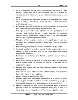 169 LEY Nº 7331
ASAMBLEA LEGISLATIVA DE COSTA RICA
51.- Luces direccionales: las que emite un dispositivo proyector de luz roja o
naranja, situado tanto en la parte delantera como en la trasera del
vehículo, de forma intermitente y que indican la dirección que se va a
tomar.
52.- Luces para neblina: las destinadas a aumentar la iluminación de la vía en
caso de neblina, lluvia fuerte, nubes de polvo u otras condiciones
ambientales adversas.
53.- Luz alta: la que emiten hacia adelante los faros principales de un vehículo,
para obtener un largo alcance en la iluminación de la vía.
54.- Luz baja: la que emiten hacia adelante los faros principales de un
vehículo, para iluminar la vía a corta distancia, sin ocasionar
deslumbramiento o molestias a los demás conductores u otros usuarios
de la vía, que vengan en el sentido contrario.
55.- Microbús: vehículo automotor destinado al transporte de personas, cuya
capacidad para pasajeros sentados, oscila entre nueve y veinticinco
personas.
56.- Motocicletas y motobicicletas: vehículos automotores de dos ruedas.
57.- Opacidad: estado en el cual un material impide, parcialmente o en su
totalidad, el paso de los rayos de la luz, con lo que ocasionan la falta de
visibilidad del observador.
58.- Parabrisas: vidrio transparente frontal y posterior de un vehículo
automotor.
59.- Parte oficial: documento mediante el cual la autoridad o el inspector de
tránsito informa sobre un accidente de tránsito, de acuerdo con las
disposiciones legales.
60.- Pasajero: toda persona que, aparte del conductor, ocupa un lugar dentro
de un vehículo.
61.- Peaje: importe que se cobra al usuario, por transitar con un vehículo en un
tramo determinado de una vía pública.
62.- Peatón: toda persona que transite a pie.
63.- Permiso temporal de aprendizaje: documento que se expide, en forma
temporal, para aprender a conducir vehículos automotores y que queda
supeditado al acatamiento de las disposiciones de la presente Ley.
64.- Peso bruto del vehículo: peso total del vehículo, que resulta al sumar su
peso de acuerdo con las especificaciones de fábrica, más el peso de la
carga útil que puede transportar, según las mismas especificaciones.
 