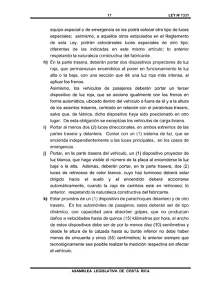 17 LEY Nº 7331
ASAMBLEA LEGISLATIVA DE COSTA RICA
equipo especial o de emergencia se les podrá colocar otro tipo de luces
especiales; asimismo, a aquellos otros estipulados en el Reglamento
de esta Ley, podrán colocárseles luces especiales de otro tipo,
diferentes de las indicadas en este mismo artículo; lo anterior
respetando la naturaleza constructiva del fabricante.
h) En la parte trasera, deberán portar dos dispositivos proyectores de luz
roja, que permanezcan encendidos al poner en funcionamiento la luz
alta o la baja, con una sección que dé una luz roja más intensa, al
aplicar los frenos.
Asimismo, los vehículos de pasajeros deberán portar un tercer
dispositivo de luz roja, que se accione igualmente con los frenos en
forma automática, ubicado dentro del vehículo o fuera de él y a la altura
de los asientos traseros, centrado en relación con el parabrisas trasero,
salvo que, de fábrica, dicho dispositivo haya sido posicionado en otro
lugar. De esta obligación se exceptúas los vehículos de carga liviana.
i) Portar al menos dos (2) luces direccionales, en ambos extremos de las
partes trasera y delantera. Contar con un (1) sistema de luz, que se
encienda independientemente a las luces principales, en los casos de
emergencia.
j) Portar, en la parte trasera del vehículo, un (1) dispositivo proyector de
luz blanca, que haga visible el número de la placa al encenderse la luz
baja o la alta. Además, deberán portar, en la parte trasera, dos (2)
luces de retroceso de color blanco, cuyo haz luminoso deberá estar
dirigido hacia el suelo y el encendido deberá accionarse
automáticamente, cuando la caja de cambios esté en retroceso; lo
anterior, respetando la naturaleza constructiva del fabricante.
k) Estar provistos de un (1) dispositivo de parachoques delantero y de otro
trasero. En los automóviles de pasajeros, estos deberán ser de tipo
dinámico, con capacidad para absorber golpes, que no produzcan
daños a velocidades hasta de quince (15) kilómetros por hora, el ancho
de estos dispositivos debe ser de por lo menos diez (10) centímetros y
desde la altura de la calzada hasta su borde inferior no debe haber
menos de cincuenta y cinco (55) centímetros; lo anterior siempre que
tecnológicamente sea posible realizar la medición respectiva sin afectar
el vehículo.
 