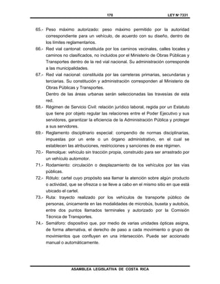 170 LEY Nº 7331
ASAMBLEA LEGISLATIVA DE COSTA RICA
65.- Peso máximo autorizado: peso máximo permitido por la autoridad
correspondiente para un vehículo, de acuerdo con su diseño, dentro de
los límites reglamentarios.
66.- Red vial cantonal: constituida por los caminos vecinales, calles locales y
caminos no clasificados, no incluidos por el Ministerio de Obras Públicas y
Transportes dentro de la red vial nacional. Su administración corresponde
a las municipalidades.
67.- Red vial nacional: constituida por las carreteras primarias, secundarias y
terciarias. Su constitución y administración corresponden al Ministerio de
Obras Públicas y Transportes.
Dentro de las áreas urbanas serán seleccionadas las travesías de esta
red.
68.- Régimen de Servicio Civil: relación jurídico laboral, regida por un Estatuto
que tiene por objeto regular las relaciones entre el Poder Ejecutivo y sus
servidores, garantizar la eficiencia de la Administración Pública y proteger
a sus servidores.
69.- Reglamento disciplinario especial: compendio de normas disciplinarias,
impuestas por un ente o un órgano administrativo, en el cual se
establecen las atribuciones, restricciones y sanciones de ese régimen.
70.- Remolque: vehículo sin tracción propia, construido para ser arrastrado por
un vehículo automotor.
71.- Rodamiento: circulación o desplazamiento de los vehículos por las vías
públicas.
72.- Rótulo: cartel cuyo propósito sea llamar la atención sobre algún producto
o actividad, que se ofrezca o se lleve a cabo en el mismo sitio en que está
ubicado el cartel.
73.- Ruta: trayecto realizado por los vehículos de transporte público de
personas, únicamente en las modalidades de microbús, buseta y autobús,
entre dos puntos llamados terminales y autorizado por la Comisión
Técnica de Transportes.
74.- Semáforo: dispositivo que, por medio de varias unidades ópticas asigna,
de forma alternativa, el derecho de paso a cada movimiento o grupo de
movimientos que confluyen en una intersección. Puede ser accionado
manual o automáticamente.
 