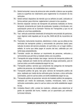 171 LEY Nº 7331
ASAMBLEA LEGISLATIVA DE COSTA RICA
75.- Señal horizontal: marca de pintura de color amarillo o blanco que se graba
sobre la superficie de rodamiento para reglamentar la circulación de los
vehículos.
76.- Señal vertical: dispositivo de tránsito que se adhiere al suelo, colocado en
forma vertical, para informar, reglamentar o prevenir a los usuarios.
77.- Servicio especial: servicio de transporte de personas realizado en forma
temporal, únicamente por medio de autobuses, busetas y microbuses, con
autorización previa de la Comisión Técnica de Transportes y que no se
realiza en una línea establecida.
78.- Taxi: vehículo automotor destinado al transporte remunerado de personas,
cuyo régimen está regulado por la Ley No. 5406 del 26 de noviembre de
1973.
79.- Taxímetro: instrumento mecánico, electrónico o mixto, que se utiliza en los
vehículos de transporte público y remunerado de personas (taxis) para
calcular el precio del servicio prestado, el cual indica, en un lugar visible y
sellado, la suma que debe pagar el usuario del taxi, calibrada por una
tarifa base preestablecida.
80.- Transitar: acción de efectuar un movimiento de personas, vehículos y
semovientes que permita su traslado sobre una vía pública.
81.- Transporte de carga limitada -taxi carga-: servicio de transporte público de
carga, realizado por medio de los vehículos de carga autorizados, para lo
cual se cobra una tarifa establecida según la Ley.
82.- Transporte público: servicio que comprende las categorías de transporte
público de personas, de modalidades taxi y autobús.
83.- Transporte público de grúa, taxi grúa: servicio de transporte público de
grúa, realizado por medio de los vehículos grúa, los taxis u otros vehículos
autorizados, para lo cual se cobra una tarifa establecida según la Ley.
84.- Transporte público de personas: servicio de traslado público de pasajeros,
realizado por medio de autobuses, busetas, microbuses, taxis u otros
vehículos autorizados, para lo cual se cobra una tarifa establecida según
la Ley.
85.- Unidades Bosch (UB): unidad de medición, utilizada para determinar el
grado de opacidad del humo, medido con el opacímetro por extinción
luminosa indirecta.
 