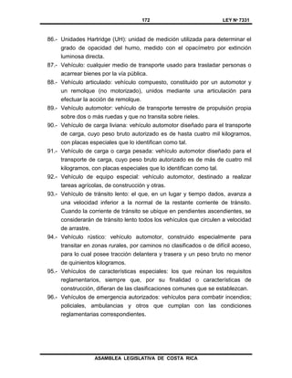 172 LEY Nº 7331
ASAMBLEA LEGISLATIVA DE COSTA RICA
86.- Unidades Hartridge (UH): unidad de medición utilizada para determinar el
grado de opacidad del humo, medido con el opacímetro por extinción
luminosa directa.
87.- Vehículo: cualquier medio de transporte usado para trasladar personas o
acarrear bienes por la vía pública.
88.- Vehículo articulado: vehículo compuesto, constituido por un automotor y
un remolque (no motorizado), unidos mediante una articulación para
efectuar la acción de remolque.
89.- Vehículo automotor: vehículo de transporte terrestre de propulsión propia
sobre dos o más ruedas y que no transita sobre rieles.
90.- Vehículo de carga liviana: vehículo automotor diseñado para el transporte
de carga, cuyo peso bruto autorizado es de hasta cuatro mil kilogramos,
con placas especiales que lo identifican como tal.
91.- Vehículo de carga o carga pesada: vehículo automotor diseñado para el
transporte de carga, cuyo peso bruto autorizado es de más de cuatro mil
kilogramos, con placas especiales que lo identifican como tal.
92.- Vehículo de equipo especial: vehículo automotor, destinado a realizar
tareas agrícolas, de construcción y otras.
93.- Vehículo de tránsito lento: el que, en un lugar y tiempo dados, avanza a
una velocidad inferior a la normal de la restante corriente de tránsito.
Cuando la corriente de tránsito se ubique en pendientes ascendientes, se
considerarán de tránsito lento todos los vehículos que circulen a velocidad
de arrastre.
94.- Vehículo rústico: vehículo automotor, construido especialmente para
transitar en zonas rurales, por caminos no clasificados o de difícil acceso,
para lo cual posee tracción delantera y trasera y un peso bruto no menor
de quinientos kilogramos.
95.- Vehículos de características especiales: los que reúnan los requisitos
reglamentarios, siempre que, por su finalidad o características de
construcción, difieran de las clasificaciones comunes que se establezcan.
96.- Vehículos de emergencia autorizados: vehículos para combatir incendios;
policiales, ambulancias y otros que cumplan con las condiciones
reglamentarias correspondientes.
 