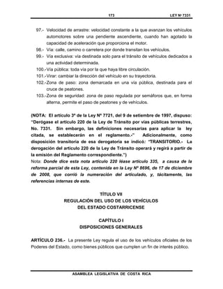 173 LEY Nº 7331
ASAMBLEA LEGISLATIVA DE COSTA RICA
97.- Velocidad de arrastre: velocidad constante a la que avanzan los vehículos
automotores sobre una pendiente ascendiente, cuando han agotado la
capacidad de aceleración que proporciona el motor.
98.- Vía: calle, camino o carretera por donde transitan los vehículos.
99.- Vía exclusiva: vía destinada solo para el tránsito de vehículos dedicados a
una actividad determinada.
100.-Vía pública: toda vía por la que haya libre circulación.
101.-Virar: cambiar la dirección del vehículo en su trayectoria.
102.-Zona de paso: zona demarcada en una vía pública, destinada para el
cruce de peatones.
103.-Zona de seguridad: zona de paso regulada por semáforos que, en forma
alterna, permite el paso de peatones y de vehículos.
(NOTA: El artículo 3º de la Ley Nº 7721, del 9 de setiembre de 1997, dispuso:
“Derógase el artículo 220 de la Ley de Tránsito por vías públicas terrestres,
No. 7331. Sin embargo, las definiciones necesarias para aplicar la ley
citada, se establecerán en el reglamento.-” Adicionalmente, como
disposición transitoria de esa derogatoria se indicó: “TRANSITORIO.- La
derogación del artículo 220 de la Ley de Tránsito operará y regirá a partir de
la emisión del Reglamento correspondiente.”)
Nota: Donde dice esta nota artículo 220 léase artículo 335, a causa de la
reforma parcial de esta Ley, contenida en la Ley Nº 8696, de 17 de diciembre
de 2008, que corrió la numeración del articulado, y, tácitamente, las
referencias internas de este.
TÍTULO VII
REGULACIÓN DEL USO DE LOS VEHÍCULOS
DEL ESTADO COSTARRICENSE
CAPÍTULO I
DISPOSICIONES GENERALES
ARTÍCULO 236.- La presente Ley regula el uso de los vehículos oficiales de los
Poderes del Estado, como bienes públicos que cumplen un fin de interés público.
 