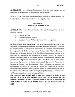 174 LEY Nº 7331
ASAMBLEA LEGISLATIVA DE COSTA RICA
ARTÍCULO 237.- Los vehículos oficiales deben llevar una placa especial que los
identifique con el Ministerio o Institución a la que pertenecen.
ARTÍCULO 238.- Los vehículos oficiales deben llevar a un lado el nombre o el
logotipo de cada Ministerio o Institución a la que pertenecen.
CAPÍTULO II
CLASIFICACIÓN DE VEHÍCULOS
ARTÍCULO 239.- Los vehículos oficiales están clasificados por su uso de la
siguiente manera:
a) Uso discrecional.
b) Uso administrativo general.
c) Uso de la Fuerza Pública y de los servicios de seguridad.
ARTÍCULO 240.- Uso discrecional Los vehículos de uso discrecional son los
asignados al presidente de la República, el presidente de la Asamblea Legislativa,
los vicepresidentes de la República, los ministros de Gobierno, los viceministros,
los magistrados de la Corte Suprema de Justicia y del Tribunal Supremo de
Elecciones, el contralor general de la República, el subcontralor general de la
República, el defensor de los habitantes y el defensor adjunto, el procurador
general de la República, el procurador adjunto, los presidentes ejecutivos, los
gerentes, los subgerentes, los auditores y los subauditores, de las instituciones
autónomas, el presidente y el director ejecutivo de la Comisión de Prevención de
Riesgos y Atención de Emergencias. Estos vehículos no cuentan con
restricciones en cuanto a combustible, horario de operación ni recorrido,
características que asumirá, bajo su estricto criterio, el funcionario responsable de
la unidad. Estos vehículos pueden portar placas particulares y no tienen marcas
visibles, que los distingan como vehículos oficiales.
(Así reformado este artículo 240 de esta Ley, mediante el inciso x) del
artículo 1 de la Ley Nº 8696, Reforma Parcial de la Ley de Tránsito por Vías
Públicas Terrestres, Nº 7331, y normas conexas, del 17 de diciembre de
2008. Publicada en La Gaceta Nº 248, Alcance 55, del 23 de diciembre de
2008)
 