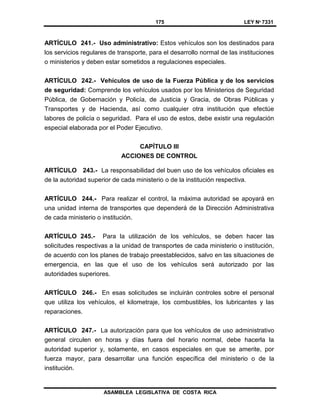 175 LEY Nº 7331
ASAMBLEA LEGISLATIVA DE COSTA RICA
ARTÍCULO 241.- Uso administrativo: Estos vehículos son los destinados para
los servicios regulares de transporte, para el desarrollo normal de las instituciones
o ministerios y deben estar sometidos a regulaciones especiales.
ARTÍCULO 242.- Vehículos de uso de la Fuerza Pública y de los servicios
de seguridad: Comprende los vehículos usados por los Ministerios de Seguridad
Pública, de Gobernación y Policía, de Justicia y Gracia, de Obras Públicas y
Transportes y de Hacienda, así como cualquier otra institución que efectúe
labores de policía o seguridad. Para el uso de estos, debe existir una regulación
especial elaborada por el Poder Ejecutivo.
CAPÍTULO III
ACCIONES DE CONTROL
ARTÍCULO 243.- La responsabilidad del buen uso de los vehículos oficiales es
de la autoridad superior de cada ministerio o de la institución respectiva.
ARTÍCULO 244.- Para realizar el control, la máxima autoridad se apoyará en
una unidad interna de transportes que dependerá de la Dirección Administrativa
de cada ministerio o institución.
ARTÍCULO 245.- Para la utilización de los vehículos, se deben hacer las
solicitudes respectivas a la unidad de transportes de cada ministerio o institución,
de acuerdo con los planes de trabajo preestablecidos, salvo en las situaciones de
emergencia, en las que el uso de los vehículos será autorizado por las
autoridades superiores.
ARTÍCULO 246.- En esas solicitudes se incluirán controles sobre el personal
que utiliza los vehículos, el kilometraje, los combustibles, los lubricantes y las
reparaciones.
ARTÍCULO 247.- La autorización para que los vehículos de uso administrativo
general circulen en horas y días fuera del horario normal, debe hacerla la
autoridad superior y, solamente, en casos especiales en que se amerite, por
fuerza mayor, para desarrollar una función específica del ministerio o de la
institución.
 