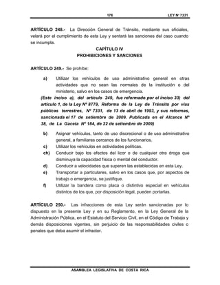 176 LEY Nº 7331
ASAMBLEA LEGISLATIVA DE COSTA RICA
ARTÍCULO 248.- La Dirección General de Tránsito, mediante sus oficiales,
velará por el cumplimiento de esta Ley y sentará las sanciones del caso cuando
se incumpla.
CAPÍTULO IV
PROHIBICIONES Y SANCIONES
ARTÍCULO 249.- Se prohíbe:
a) Utilizar los vehículos de uso administrativo general en otras
actividades que no sean las normales de la institución o del
ministerio, salvo en los casos de emergencia.
(Este inciso a), del artículo 249, fue reformado por el inciso 33) del
artículo 1, de la Ley Nº 8779, Reforma de la Ley de Tránsito por vías
públicas terrestres, Nº 7331, de 13 de abril de 1993, y sus reformas,
sancionada el 17 de setiembre de 2009. Publicada en el Alcance Nº
38, de La Gaceta Nº 184, de 22 de setiembre de 2009)
b) Asignar vehículos, tanto de uso discrecional o de uso administrativo
general, a familiares cercanos de los funcionarios.
c) Utilizar los vehículos en actividades políticas.
ch) Conducir bajo los efectos del licor o de cualquier otra droga que
disminuya la capacidad física o mental del conductor.
d) Conducir a velocidades que superen las establecidas en esta Ley.
e) Transportar a particulares, salvo en los casos que, por aspectos de
trabajo o emergencia, se justifique.
f) Utilizar la bandera como placa o distintivo especial en vehículos
distintos de los que, por disposición legal, pueden portarlas.
ARTÍCULO 250.- Las infracciones de esta Ley serán sancionadas por lo
dispuesto en la presente Ley y en su Reglamento, en la Ley General de la
Administración Pública, en el Estatuto del Servicio Civil, en el Código de Trabajo y
demás disposiciones vigentes, sin perjuicio de las responsabilidades civiles o
penales que deba asumir el infractor.
 
