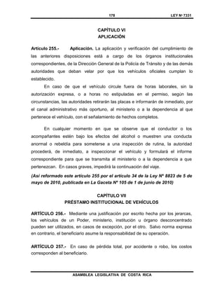 178 LEY Nº 7331
ASAMBLEA LEGISLATIVA DE COSTA RICA
CAPÍTULO VI
APLICACIÓN
Artículo 255.- Aplicación. La aplicación y verificación del cumplimiento de
las anteriores disposiciones está a cargo de los órganos institucionales
correspondientes, de la Dirección General de la Policía de Tránsito y de las demás
autoridades que deban velar por que los vehículos oficiales cumplan lo
establecido.
En caso de que el vehículo circule fuera de horas laborales, sin la
autorización expresa, o a horas no estipuladas en el permiso, según las
circunstancias, las autoridades retirarán las placas e informarán de inmediato, por
el canal administrativo más oportuno, al ministerio o a la dependencia al que
pertenece el vehículo, con el señalamiento de hechos completos.
En cualquier momento en que se observe que el conductor o los
acompañantes estén bajo los efectos del alcohol o muestren una conducta
anormal o rebeldía para someterse a una inspección de rutina, la autoridad
procederá, de inmediato, a inspeccionar el vehículo y formulará el informe
correspondiente para que se transmita al ministerio o a la dependencia a que
pertenezcan. En casos graves, impedirá la continuación del viaje.
(Así reformado este artículo 255 por el artículo 34 de la Ley Nº 8823 de 5 de
mayo de 2010, publicada en La Gaceta Nº 105 de 1 de junio de 2010)
CAPÍTULO VII
PRÉSTAMO INSTITUCIONAL DE VEHÍCULOS
ARTÍCULO 256.- Mediante una justificación por escrito hecha por los jerarcas,
los vehículos de un Poder, ministerio, institución u órgano desconcentrado
pueden ser utilizados, en casos de excepción, por el otro. Salvo norma expresa
en contrario, el beneficiario asume la responsabilidad de su operación.
ARTÍCULO 257.- En caso de pérdida total, por accidente o robo, los costos
corresponden al beneficiario.
 