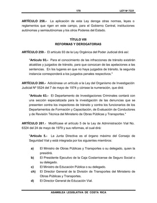 179 LEY Nº 7331
ASAMBLEA LEGISLATIVA DE COSTA RICA
ARTÍCULO 258.- La aplicación de esta Ley deroga otras normas, leyes o
reglamentos que rigen en este campo, para el Gobierno Central, instituciones
autónomas y semiautónomas y los otros Poderes del Estado.
TÍTULO VIII
REFORMAS Y DEROGATORIAS
ARTÍCULO 259.- El artículo 93 de la Ley Orgánica del Poder Judicial dirá así:
"Artículo 93.- Para el conocimiento de las infracciones de tránsito existirán
alcaldías y juzgados de tránsito, para que conozcan de las apelaciones a las
sentencias. En los lugares en que no haya juzgados de tránsito, la segunda
instancia corresponderá a los juzgados penales respectivos."
ARTÍCULO 260.- Adiciónase un artículo a la Ley del Organismo de Investigación
Judicial Nº 5524 del 7 de mayo de 1974 y córrase la numeración, que dirá:
"Artículo 63.- El Departamento de Investigaciones Criminales contará con
una sección especializada para la investigación de las denuncias que se
presenten contra los inspectores de tránsito y contra los funcionarios de los
Departamentos de Formación y Capacitación, de Evaluación de Conductores
y de Revisión Técnica del Ministerio de Obras Públicas y Transportes."
ARTÍCULO 261.- Modifícase el artículo 5 de la Ley de Administración Vial No.
6324 del 24 de mayo de 1979 y sus reformas, el cual dirá:
"Artículo 5.- La Junta Directiva es el órgano máximo del Consejo de
Seguridad Vial y está integrada por los siguientes miembros:
a) El Ministro de Obras Públicas y Transportes o su delegado, quien la
presidirá.
b) El Presidente Ejecutivo de la Caja Costarricense de Seguro Social o
su delegado.
c) El Ministro de Educación Pública o su delegado.
ch) El Director General de la División de Transportes del Ministerio de
Obras Públicas y Transportes.
d) El Director General de Educación Vial.
 