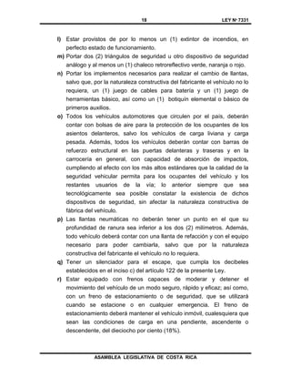 18 LEY Nº 7331
ASAMBLEA LEGISLATIVA DE COSTA RICA
l) Estar provistos de por lo menos un (1) extintor de incendios, en
perfecto estado de funcionamiento.
m) Portar dos (2) triángulos de seguridad u otro dispositivo de seguridad
análogo y al menos un (1) chaleco retroreflectivo verde, naranja o rojo.
n) Portar los implementos necesarios para realizar el cambio de llantas,
salvo que, por la naturaleza constructiva del fabricante el vehículo no lo
requiera, un (1) juego de cables para batería y un (1) juego de
herramientas básico, así como un (1) botiquín elemental o básico de
primeros auxilios.
o) Todos los vehículos automotores que circulen por el país, deberán
contar con bolsas de aire para la protección de los ocupantes de los
asientos delanteros, salvo los vehículos de carga liviana y carga
pesada. Además, todos los vehículos deberán contar con barras de
refuerzo estructural en las puertas delanteras y traseras y en la
carrocería en general, con capacidad de absorción de impactos,
cumpliendo al efecto con los más altos estándares que la calidad de la
seguridad vehicular permita para los ocupantes del vehículo y los
restantes usuarios de la vía; lo anterior siempre que sea
tecnológicamente sea posible constatar la existencia de dichos
dispositivos de seguridad, sin afectar la naturaleza constructiva de
fábrica del vehículo.
p) Las llantas neumáticas no deberán tener un punto en el que su
profundidad de ranura sea inferior a los dos (2) milímetros. Además,
todo vehículo deberá contar con una llanta de refacción y con el equipo
necesario para poder cambiarla, salvo que por la naturaleza
constructiva del fabricante el vehículo no lo requiera.
q) Tener un silenciador para el escape, que cumpla los decibeles
establecidos en el inciso c) del artículo 122 de la presente Ley.
r) Estar equipado con frenos capaces de moderar y detener el
movimiento del vehículo de un modo seguro, rápido y eficaz; así como,
con un freno de estacionamiento o de seguridad, que se utilizará
cuando se estacione o en cualquier emergencia. El freno de
estacionamiento deberá mantener el vehículo inmóvil, cualesquiera que
sean las condiciones de carga en una pendiente, ascendente o
descendente, del dieciocho por ciento (18%).
 