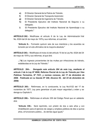 180 LEY Nº 7331
ASAMBLEA LEGISLATIVA DE COSTA RICA
e) El Director General de la Policía de Tránsito.
f) El Director General de Transporte Automotor.
g) El Director General de Ingeniería de Tránsito.
h) El Presidente Ejecutivo del Instituto Nacional de Seguros o su
delegado.
i) El Presidente Ejecutivo del Instituto Nacional de Aprendizaje o su
delegado."
ARTÍCULO 262.- Modifícase el artículo 6 de la Ley de Administración Vial
No. 6324 del 24 de mayo de 1979 y sus reformas, el cual dirá:
"Artículo 6.- Formarán quórum seis de sus miembros y los acuerdos se
tomarán por el voto afirmativo de la mayoría absoluta."
ARTÍCULO 263.- Modifícase el inciso d) del artículo 10 de la Ley No. 6324 del 24
de mayo de 1979 y sus reformas, el que dirá:
..."d) Los ingresos provenientes de las multas por infracciones de tránsito,
establecidas en la Ley de Tránsito."
ARTÍCULO 264.- Derogado este artículo 264 de esta Ley, mediante el
artículo 3 de la Ley Nº 8696, Reforma Parcial de la Ley de Tránsito por Vías
Públicas Terrestres, Nº 7331, y normas conexas, del 17 de diciembre de
2008. Publicada en La Gaceta Nº 248, Alcance 55, del 23 de diciembre de
2008)
ARTÍCULO 265.- Refórmase, en lo conducente, la Ley No.6122 del 17 de
noviembre de 1977, Ley para garantizar al país mayor seguridad y orden y se
deroga su Capítulo II.
ARTÍCULO 266.- Refórmase el artículo 339 del Código Penal que en adelante
dirá:
"Artículo 339.- Será reprimido, con prisión de dos a seis años y con
inhabilitación para el ejercicio de cargos y empleos públicos de diez a quince
años, el funcionario público... (lo demás sigue igual)."
 