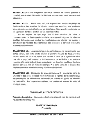 182 LEY Nº 7331
ASAMBLEA LEGISLATIVA DE COSTA RICA
TRANSITORIO V.- Los integrantes del actual Tribunal de Tránsito pasarán a
constituir seis alcaldes de tránsito de San José y conservarán todos sus derechos
adquiridos.
TRANSITORIO VI.- Hasta tanto la Corte Suprema de Justicia no ponga en
funcionamiento las alcaldías de tránsito creadas por esta Ley, sus funciones
serán ejercidas, en todo el país, por las alcaldías de faltas y contravenciones y en
los lugares en donde no existan, por las alcaldías mixtas.
En los lugares en que haya dos o más alcaldías de faltas y
contravenciones, la Corte queda facultada para convertir algunas de ellas en
alcaldías de tránsito, para efectuar las recalificaciones de oficinas y de puestos y
para hacer los traslados de personal que sea necesario; el personal conservará
sus derechos adquiridos.
TRANSITORIO VII.- Los propietarios de los vehículos que no hayan inscrito sus
cartas ventas, con fecha cierta anterior al primero de julio de 1992, pueden
hacerlo dentro del plazo de treinta días hábiles, a partir de la vigencia de esta
Ley, sin el pago del impuesto a la transferencia de vehículos ni su multa o
recargos; sólo pagarán los timbres respectivos y los derechos en el tanto de cinco
colones por cada mil, sin multa ni recargos. A la carta venta se le exigirán los
requisitos mínimos de identificación y titularidad del vehículo.
TRANSITORIO VIII.- El requisito del grupo sanguíneo y RH se exigirá a partir de
un plazo de dos años, contados desde la fecha de la vigencia de la presente Ley;
se aplicará para las licencias que se soliciten por primera vez y para las licencias
de renovación. Los organismos oficiales que realicen el examen lo harán al
precio de costo.
COMUNÍCASE AL PODER EJECUTIVO
Asamblea Legislativa.- San José, a los treinta días del mes de marzo de mil
novecientos noventa y tres.
ROBERTO TOVAR FAJA
Presidente
 