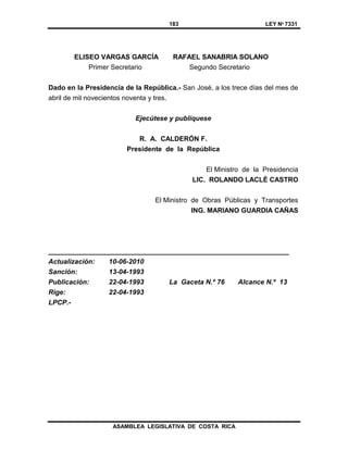 183 LEY Nº 7331
ASAMBLEA LEGISLATIVA DE COSTA RICA
ELISEO VARGAS GARCÍA RAFAEL SANABRIA SOLANO
Primer Secretario Segundo Secretario
Dado en la Presidencia de la República.- San José, a los trece días del mes de
abril de mil novecientos noventa y tres.
Ejecútese y publíquese
R. A. CALDERÓN F.
Presidente de la República
El Ministro de la Presidencia
LIC. ROLANDO LACLÉ CASTRO
El Ministro de Obras Públicas y Transportes
ING. MARIANO GUARDIA CAÑAS
_______________________________________________________________
Actualización: 10-06-2010
Sanción: 13-04-1993
Publicación: 22-04-1993 La Gaceta N.º 76 Alcance N.º 13
Rige: 22-04-1993
LPCP.-
 
