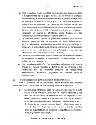 19 LEY Nº 7331
ASAMBLEA LEGISLATIVA DE COSTA RICA
s) Todo vehículo de motor que utilice un sistema de aire comprimido para
el funcionamiento de sus propios frenos o de los frenos de cualquier
vehículo remolque o semirremolque adherido a él, deberá estar provisto
de una señal de advertencia visible y sonora, ubicada en el panel de
instrumentos del habitáculo del conductor del vehículo tractor, que
entre en funcionamiento, si el depósito de aire se encuentra por debajo
del cincuenta por ciento (50%) de la presión dada por el regulador del
compresor. Un sistema de advertencia similar deberán tener los
vehículos que utilicen vacío para el sistema de frenos.
t) La carrocería ubicada delante del parabrisas no deberá soportar hacia
adelante elementos que técnicamente no sean indispensables;
tampoco elementos puntiagudos, cortantes ni que constituyan un
ángulo vivo o una protuberancia peligrosa. Asimismo, los parachoques
no deberán presentar protuberancias peligrosas y sus extremos
laterales deberán ser dirigidos hacia la carrocería.
u) Los vehículos automotores deberán contar con un sistema de control
de emisiones en perfecto funcionamiento, de conformidad con el
artículo 34 de la presente Ley.
v) Los vehículos de colección o los deportivos podrán ser importados y
circular de manera temporal o definitiva, en los términos y las
condiciones que se detallarán mediante las disposiciones
reglamentarias respectivas, siguiendo las mejores prácticas
internacionales.
2) Requisitos específicos para la circulación de los automóviles:
Para la circulación de los automóviles, serán aplicables los requisitos
contenidos en el inciso anterior de este artículo y, además, lo siguiente:
a) Las personas menores de doce (12) años deberán viajar en la parte
trasera de los vehículos. Con ese fin, deberá adaptarse a los
vehículos un dispositivo de seguridad (silla de seguridad o cojín
elevado-"booster"-) acorde con el peso y la edad de la persona,
cuyas especificaciones técnicas se definirán reglamentariamente.
En el caso de las personas menores de un (1) año de edad y con un
peso de diez (10) kilogramos máximo, el dispositivo de seguridad
(sillas de seguridad) deberá colocarse de espaldas al conductor del
vehículo y mirando hacia atrás.
 